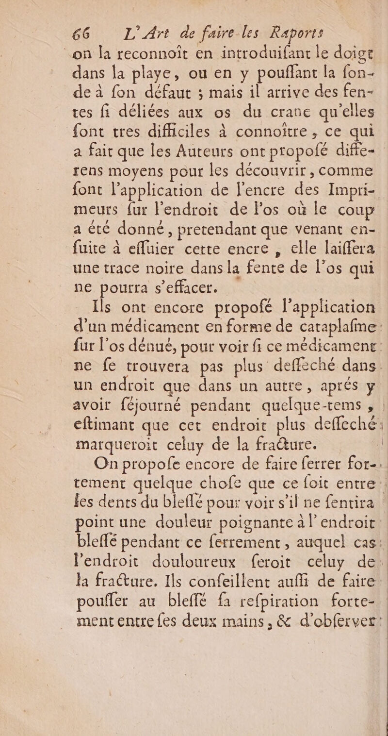 on la reconnoît en introduifant le doige dans la playe, ou en y pouffant la fon- de à fon défaut ; mais il arrive des fen- tes fi déliées aux os du crane qu'elles font tres difficiles à connoïtre , ce qui a fair que les Auteurs ont propofé diffe- rens moyens pour les découvrir, comme font l'application de l'encre des Impri- meurs {ur l'endroit de Fos où le coup a été donné, pretendant que venant en- fuite à efluier cette encre , elle laiffera une trace noire dans la fente de l'os qui ne pourra s’effacer. Ils ont encore propofé l'application d’un médicament en forme de cataplafme: fur l'os dénué, pour voir fi ce médicamene: ne fe trouvera pas plus deffèché dans. un endroit que dans un autre, aprés y avoir féjourné pendant quelque-tems , | eftimant que cet endroit plus deffeché marqueroit celuy de la fracture. On propofe encore de faire ferrer for-: tement quelque chofe que ce foit entre : fes dents du bleflé pour voir s’il ne fentira point une douleur poignante à l’endroit bleffé pendant ce ferrement , auquel cas: l'endroit douloureux feroit celuy de: la fracture. Ils confeillent auffi de faire poufler au bleffé fa refpiration forte- ment entre {es deux mains, &amp; d’'obfervet!