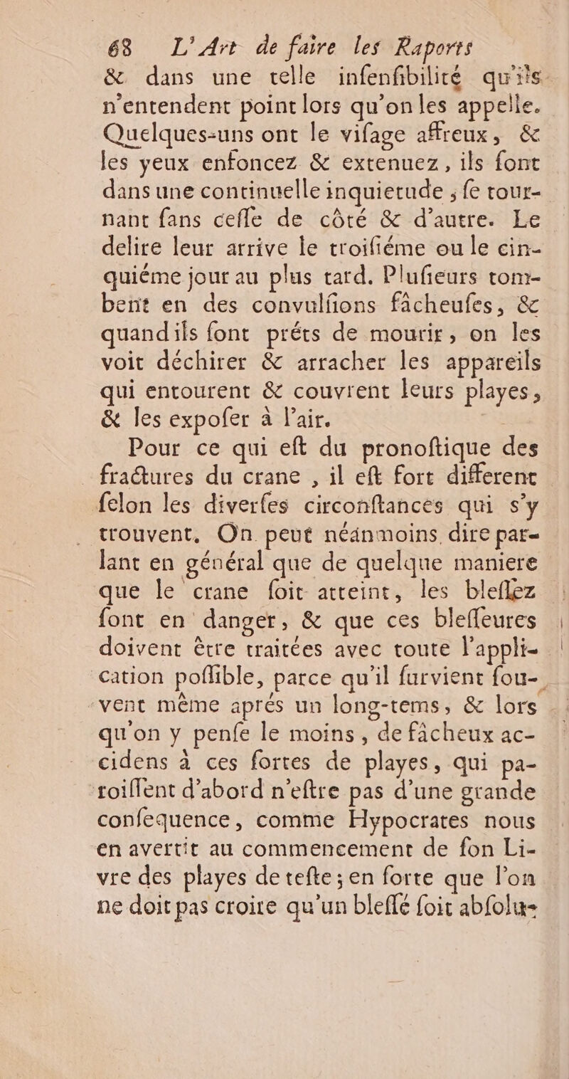 &amp; dans une telle infenfibilité qu'its. n'entendent point lors qu’onles appelle. Quelques-uns ont le vifage affreux, &amp; les yeux enfoncez &amp; extenuez, ils font dans une continuelle inquietude ; fe tour- nant fans cefle de côté &amp; d’autre. Le delire leur arrive le troifiéme ou le cin- quiéme jour au plus tard. Plufieurs tom- bent en des convulfons fâcheufes, &amp; quandils font préts de mourir, on les voit déchirer &amp; arracher les appareils qui entourent &amp; couvrent leurs playes, &amp; les expofer à l'air. | Pour ce qui eft du pronoftique des fraétures du crane , il eft fort different felon les diverfes circonftances qui s’y trouvent, On peut néanmoins dire par= lant en général que de quelque maniere que le crane foit atteint, les bleflez font en danger, &amp; que ces bleffeures doivent être traitées avec toute l'appli- cation poflible, parce qu'il furvient fou-. vent même aprés un long-tems, &amp; lors qu'on y penfe le moins, de fâcheux ac- cidens à ces fortes de playes, qui pa- roillent d’abord n'eftre pas d’une grande confequence, comme Hypocrates nous en avertit au commencement de fon Li- vre des playes de tefte ; en forte que l’on ne doit pas croire qu'un bleffé foit abfolx-