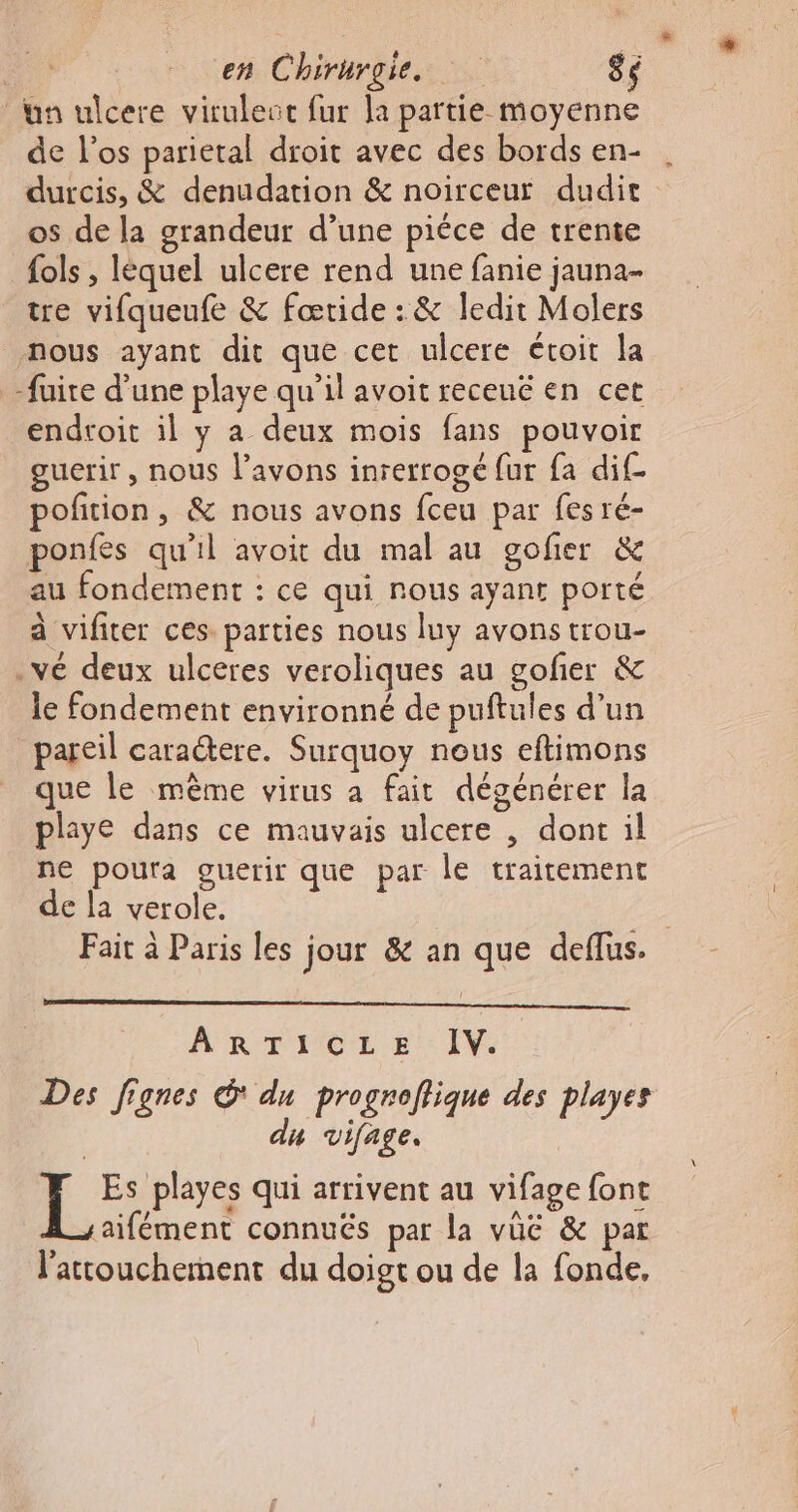 + 77 en Chirurgie. 86 un ulcere viruleuc fur la partie moyenne de l'os parietal droit avec des bords en- durcis, &amp; denudation &amp; noirceur dudit os de la grandeur d’une pièce de trente fols , léquel ulcere rend une fanie jauna- tre vifqueufe &amp; fœtide : &amp; ledit Molers nous ayant dit que cet ulcere étoit la -fuite d’une playe qu’il avoit recené en cet endroit il y a deux mois fans pouvoir guerir , nous l'avons inrerrogé fur fa dif- pofition, &amp; nous avons fceu par fes ré- ponfes qu'il avoit du mal au gofier &amp; au fondement : ce qui nous ayant porté à vifiter ces parties nous luy avons trou- .vé deux ulceres veroliques au gofer &amp; le fondement environné de puftules d’un pareil caractere. Surquoy nous eftimons que le même virus a fait dégénérer la playe dans ce mauvais ulcere , dont il ne poura guerir que par le traitement de la verole. | Fait à Paris les jour &amp; an que deflus. A RTIICE Ep’: IV. Des fignes du progroflique des playes | du vifage, Es playes qui arrivent au vifage font saifément connués par la vüëé &amp; par l’'attouchement du doigt ou de la fonde,