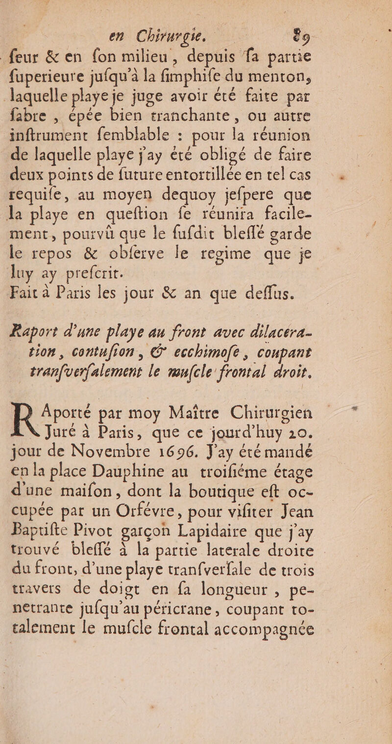 feur &amp; en fon milieu, depuis fa partie fuperieure jufqu'à la fimphife du menton, laquelle playe je juge avoir été faite par fabre , épée bien tranchante, ou autre inftrument femblable : pour la réunion _de laquelle playe j'ay été obligé de faire deux poines de future entortillée en tel cas requife, au moyen dequoy jefpere que Ja playe en queftion fe réunira facile- ment, pourvü que le fufdit bleflé garde le repos &amp; oblerve le regime que je luy ay prefcrit. Fait à Paris les jour &amp; an que deflus. Raport d’une playe au front avec dilacera- tion, contufion , C* ecchimofe , coupant tranfverfalement le mufcle frontal droit. Rire par moy Maître Chirurgien LN Juré à Paris, que ce jourd’huy 10. jour de Novembre 1696. J'ay été mandé en la place Dauphine au troifiéme étage d'une maifon, dont la boutique eft oc- cupée par un Orfévre, pour vifirer Jean Bapufte Pivot garçon Lapidaire que j'ay trouvé bleffé à la partie laterale droire du front, d’une playe tranfverfale de trois travers de doiot en fa longueur , pe- netrante jufqu’au péricrane, coupant to- talement le mufcle frontal accompagnée