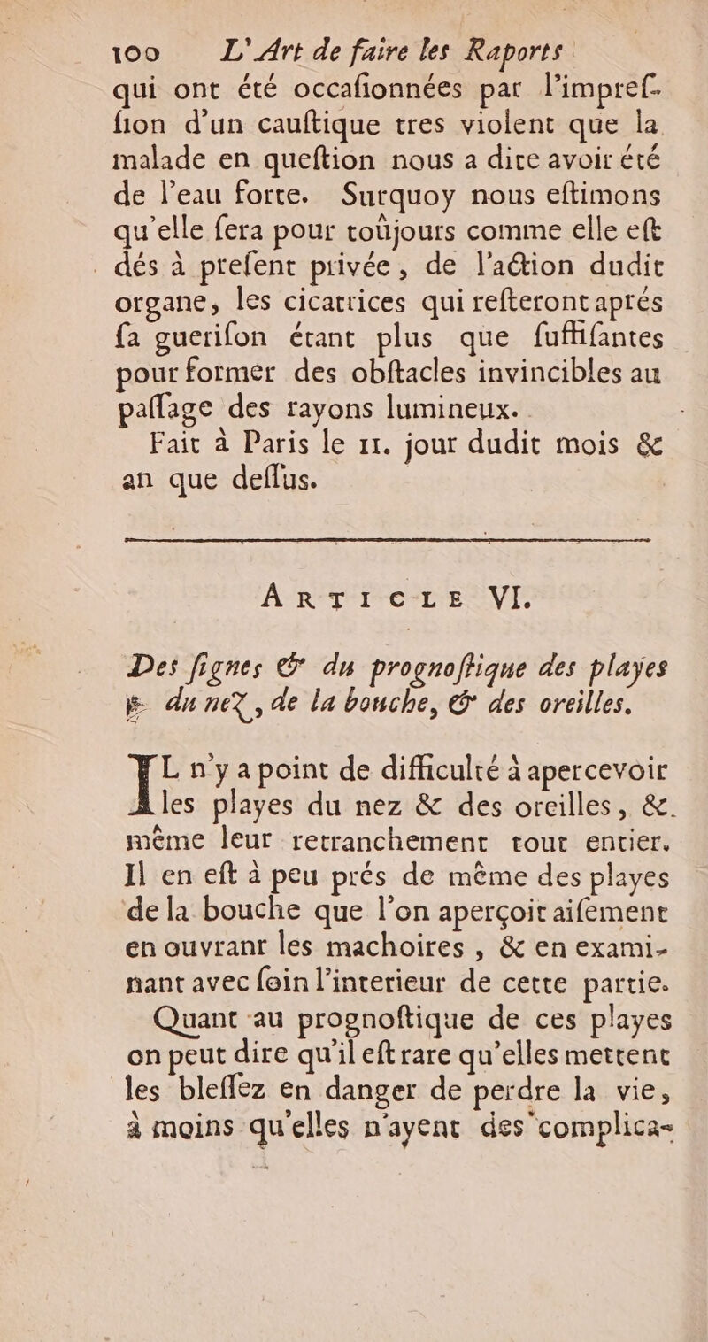 qui ont été occafionnées pat l’impref. fion d'un cauftique tres violent que la malade en queftion nous a dire avoir été de l’eau forte. Surquoy nous eftimons qu'elle fera pour toüjours comme elle eft dés à prefent privée, de l’aétion dudit organe, les cicatrices qui refteront aprés fa guerifon étant plus que fufhfantes pour formér des obftacles invincibles au pañlage des rayons lumineux. Fait à Paris le 11. jour dudit mois &amp; an que deflus. ARTICLE VI. Des Jignes © du prognoffique des playes 5 du nez, de la bouche, € des oreilles. Te n'ya point de difficulté à apercevoir les playes du nez &amp; des oreilles, &amp;. même leur retranchement tout entier. Il en eft à peu prés de même des playes de la bouche que l’on aperçoit aifement en ouvrant les machoires , &amp; en exami- nant avec foin l’interieur de cette partie. Quant au prognoftique de ces playes on peut dire qu'ileftrare qu’elles mettent les blefféz en danger de perdre la vie, à moins qu'elles n'ayent des'complica-