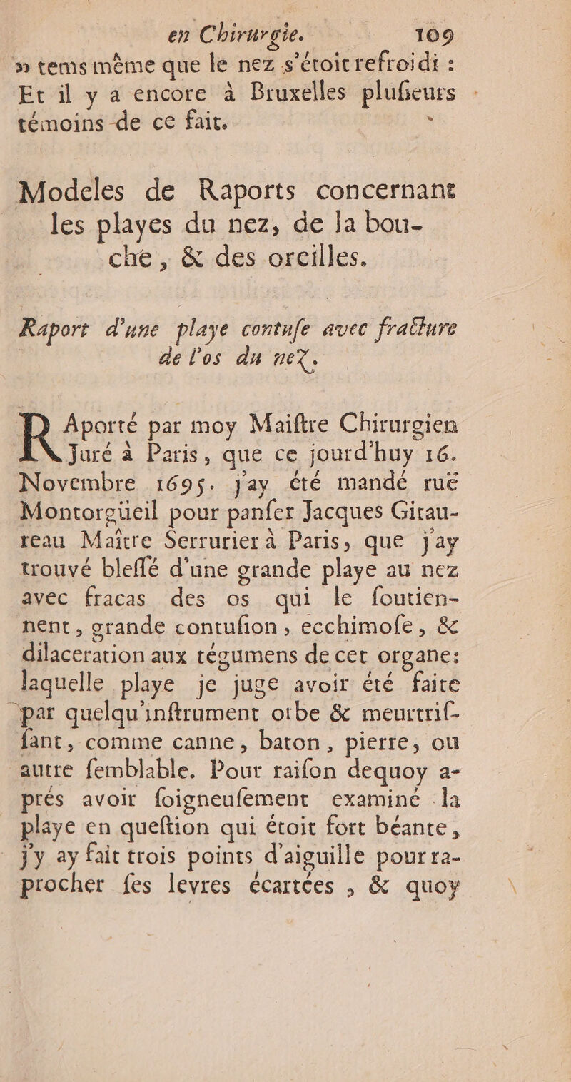 » tems mème que le nez s’éroit refroidi : Et il y a encore à Bruxelles plufieurs témoins de ce fait. ; Modeles de Raports concernant les playes du nez, de la bou- che , &amp; des oreilles. Raport d'une playe contufe avec frailure de l'os du ne. Aporté par moy Maiftre Chirurgien AN juré à Paris, que ce jourd'huy 16. Novembre 169$. jay été mandé ruë Montorgüeil pour panfer Jacques Girau- reau Maïtre Serrurier à Paris, que jay trouvé bleffé d'une grande playe au nez avec fracas des os qui le foutien- nent, grande contufon, ecchimofe, &amp; dilaceration aux tégumens de cet organe: laquelle playe je juge avoir été faire “par quelqu'inftrument orbe &amp; meurtrif- fant, comme canne, baton, pierre, ou autre femblable. Pour raifon dequoy a- prés avoir foigneufement examiné la playe en queftion qui étoit fort béante, _ jy ay fait trois points d'aiguille pourra- procher fes levres écartées , &amp; quoy