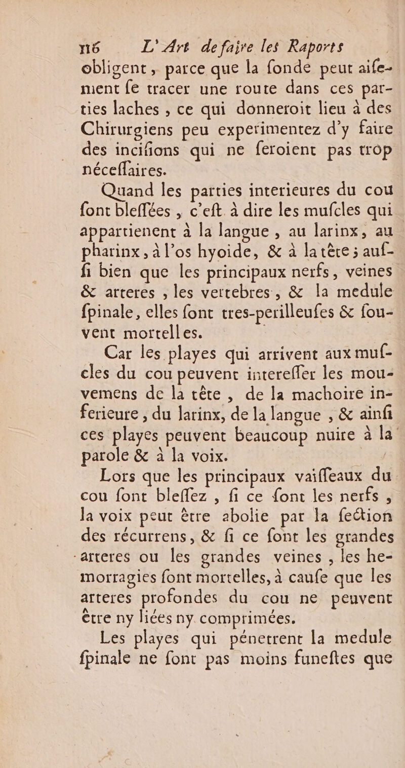 obligent, parce que la fonde peut aife- ment fe tracer une route dans ces par- ties laches , ce qui donneroit lieu à des Chirurgiens peu experimentez d’y faire des incifions qui ne feroient pas trop néceflaires. Quand les parties interieures du cou font bleffées , c’eft. à dire les mufcles qui appartienent à la langue , au larinx, au pharinx , à l’os hyoide, &amp; à la tère ; auf- fi bien que les principaux nerfs, veines &amp; arteres , les vertebres, &amp; la medule fpinale, elles font tres-perilleufes &amp; fou- vent mortelles. Car les playes qui arrivent aux muf- cles du cou peuvent intereffer les mou- vemens de la tête , de la machoire in- ferieure , du Jarinx, de la langue , &amp; ainfi ces playes peuvent beaucoup nuire à la parole &amp; à la voix. | Lors que les principaux vaiffeaux du cou font bleflez , fi ce font les nerfs , Ja voix peut être abolie par la fection des récurrens, &amp; fi ce font les grandes “arteres ou les grandes veines , les he- morragies font mortelles, à caufe que les arteres profondes du cou ne peuvent être ny liées ny comprimées. Les playes qui pénetrent la medule fpinale ne font pas moins funeftes que