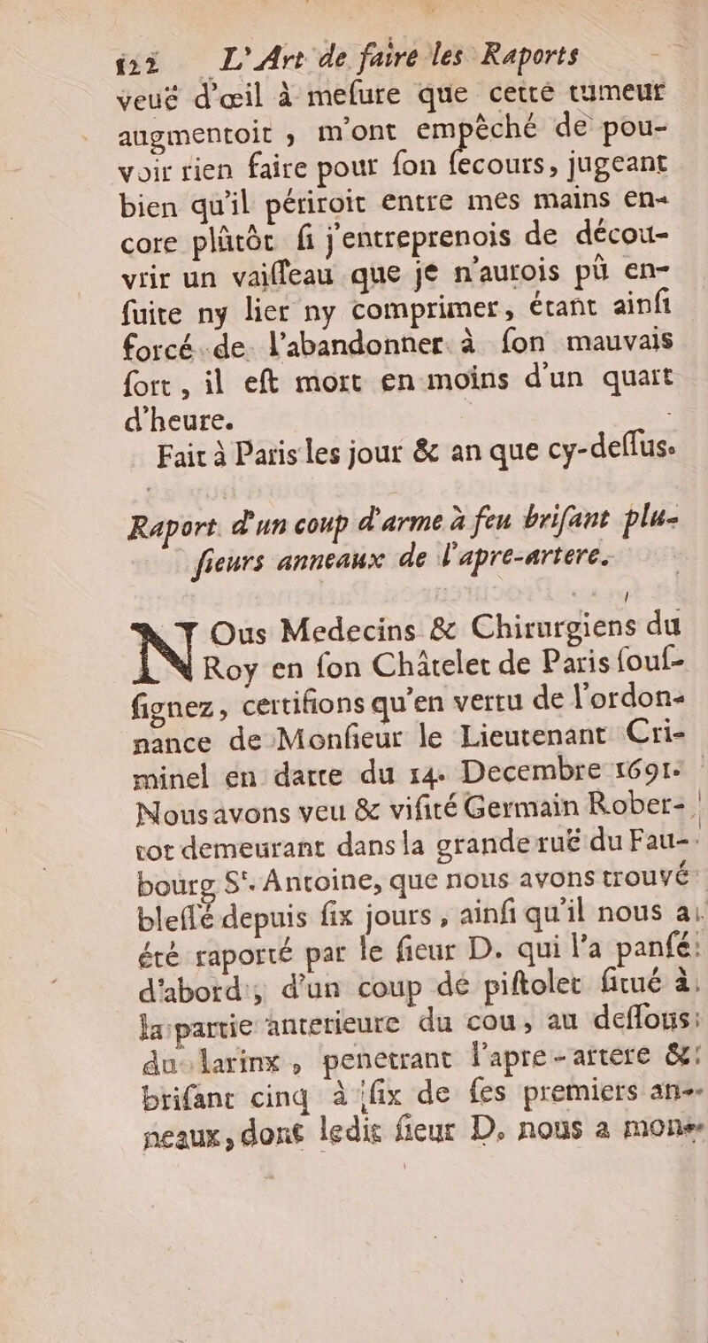 veug d'œil à mefure que cetré tumeur augmentoit » mont em èché de pou- voir rien faire pour fon fecours, jugeant bien qu'il périroit entre mes mains €n« core plätôc fi j'entreprenois de décou- vrir un vailleau que je n'aurois pù en- fuite ny lier ny comprimer, étant ainfi forcé.de. l’abandonner. à fon mauvais {ort , il eft mort en moins d'un quart d'heure. Fair à Paris les jour &amp; an que cy-deflus. Raport d'un coup d'arme à feu brifant plu- fieurs anneaux de l'apre-artere. 4 / NT Ous Medecins &amp; Chirurgiens du Roy en fon Chäteler de Paris fouf- fignez, certifions qu'en vertu de l’ordon: nance de Monfeur le Lieutenant Cri- minel en darce du 14 Decembre 1691: Nousavons veu &amp; vifiré Germain Rober-, rot demeurant dans la grande ruë du Fau- bourg S°. Antoine, que nous avons trouvé bleflé depuis fix jours , ainfi qu'il nous ai été raporté par le fieur D. qui l'a panfé: d'abord; d’un coup dé piftolet fitué à, larpartie anterieure du cou, au deflous: du larinx, penetrant l'apre-artere &amp;: brifanc cinq à ifix de fes premiers an. peaux, dont ledie fieur D. nous a mon