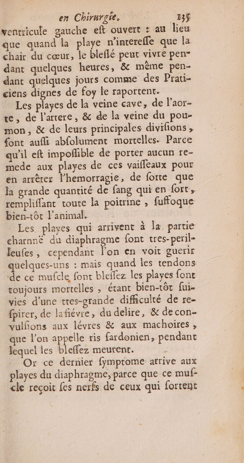 ventricule gauche eft ouvert : au lieu que quand la playe n’inereffe que la chair du cœur, le bleflé peut vivre pen- dant quelques heures, &amp; mème pen- dant quelques jours comme des Prati- ciens dignes de foy le raportent. Les playes de la veine cave, de l'aor- te, de l’atrere, &amp; de la veine du pou- mon, &amp; de leurs principales divifons » {ont auf abfolument mortelles. Parce qu'il eft impofhble de porter aucun re- mede aux playes de ces vaiffeaux pour en arrèrer l’hemorragie, de forte que la grande quantité de fang qui en fort, rempliffant toute la poitrine , fuffoque bien-tot l'animal. | _ Les playes qui arrivent à la partie charnné du diaphragme font tres-peril- leufes, cependant lus en voit guerir quelques-uns : mais quand les tendons de ce mufcle font bleffez les playes font toujours mortelles ; étant bien-tôt fui. vies d’une tres-grande difficulté de re- fpirer, de lafiévre, du delire, &amp; decon- vulñons aux lévres &amp; aux machoires , que l’on appelle ris fardonien, pendant lequel les bleffez meurent. 5 Or ce dernier fymprome arrive aux playes du diaphragme, parce que ce muf- cle reçoit fes nerfs de ceux qui fortent