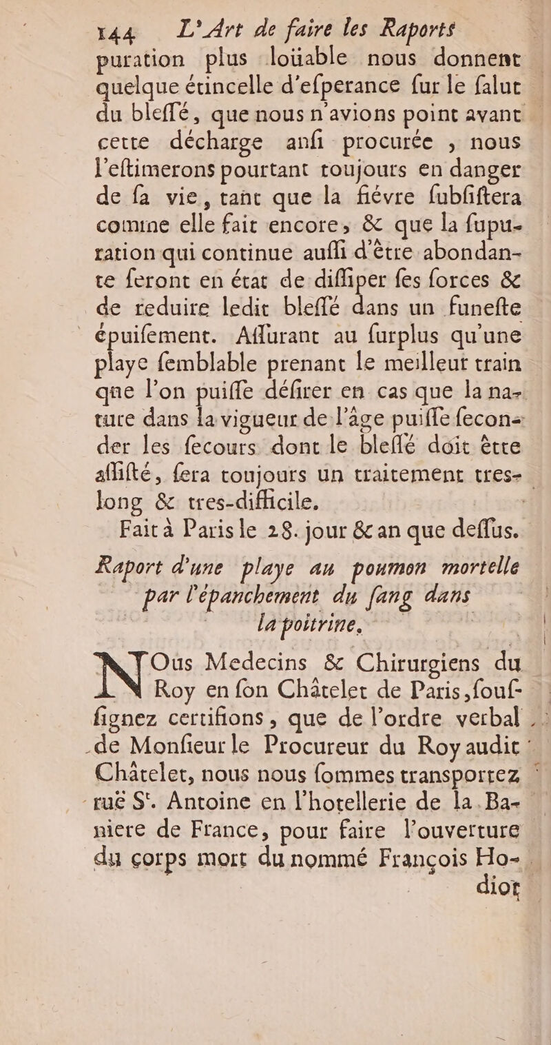 puration plus loüable nous donnent quelque étincelle d’efperance fur le falut cette décharge anfi procurée ; nous l’eftimerons pourtant toujours en danger de fa vie, tant que la fiévre fubfftera conne elle fait encore, &amp; que la fupu- ration qui continue aufli d’être abondan- te feront en état de difliper fes forces &amp; de reduire ledit bleffé dans un funefte épuifement. Affurant au furplus qu'une playe femblable prenant le meilleut train der les fecours dont le bleflé doit être long &amp; tres-difficile. Fait à Parisle 28. jour &amp; an que deffus. Raport d'une playe au poumon mortelle par l'épanchement du fang dans _ lapoitrine, Te N°: Medecins &amp; Chirurgiens du .N Roy en fon Chatelet de Paris, fouf- fignez certifions , que de l’ordre verbal Chatelet, nous nous fommes transportez \ niere de France, pour faire l’ouverture diot