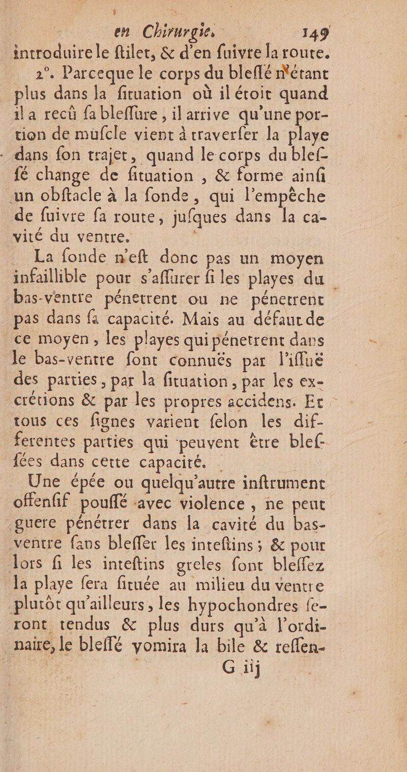 + à en Chirurgie 149 introduire le ftilet, &amp; d’en fuivte la route. 2°. Parceque le corps du bleflé métant plus dans la fituarion où il étoit quand ila recû fa bleffüre, il arrive qu'une por- tion de mufcle vient à rraverfer la playe - dans fon trajet, quand le corps du blef- {6 change de fituation , &amp; forme ainf un obftacle à la fonde, qui l’empèche de fuivre fa route, jufques dans la ca- vité du ventre. La fonde n’eft donc pas un moyen infaillible pour s’aflüurer files playes du bas-ventre pénetrent ou ne pénetrent pas dans fa capacité. Mais au défaut de ce moyen, les playes qui pénetrent dans le bas-ventre font connuës par l'iffué des parties, par la fituation , par les ex- crétions &amp; par les propres accidens. Ec tous ces fignes varient felon les dif- ferentes parties qui ‘peuvent ètre blef- fées dans cette capacité. | Une épée ou quelqu’autre inftrument offenfif pouflé avec violence , ne peut guere pénétrer dans la cavité du bas- ventre fans bleffer les inteftins; &amp; pour Jors fi les inteftins greles font bleffez Ja playe fera fituée au milieu du ventre plutôt qu'ailleurs, les hypochondres fe- ront tendus &amp; plus durs qu'à lordi- naire, le bleffé yomira la bile &amp; reffen- G iij