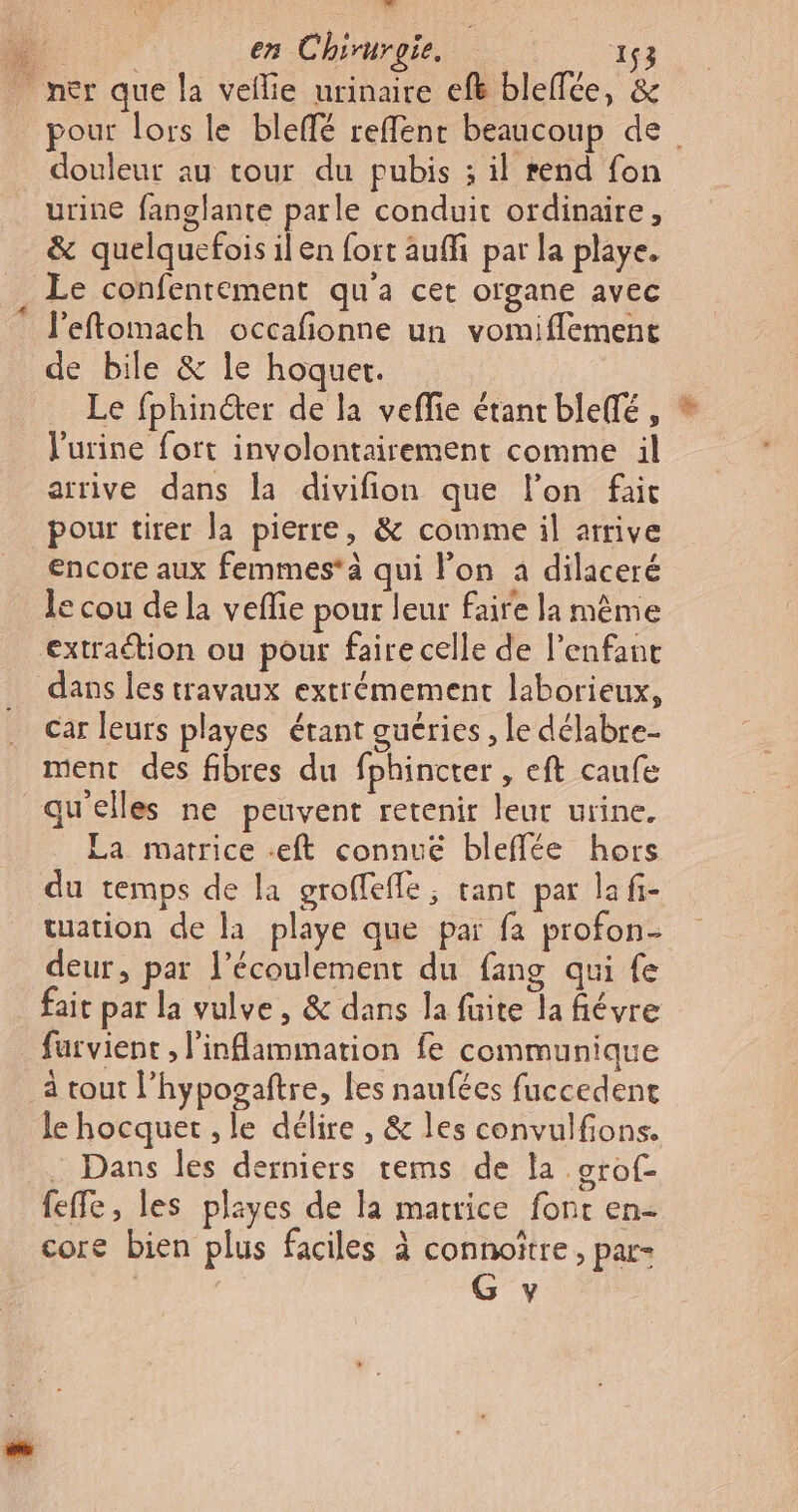 An. en Chirurgie. 264 ner que la veilie urinaire ef bleffée, &amp; pour lors le bleflé reffenr beaucoup de douleur au tour du pubis ; il rend fon urine fanglante parle conduit ordinaire, &amp; quelquefois ilen fort auffi par la playe. Le confentement qu'a cet organe avec l’eftomach occafionne un vomiflement de bile &amp; le hoquer. Le fphinéter de la veffie étant bleffé , l'urine fort involontairement comme il arrive dans la divifion que l’on fait pour tirer la pierre, &amp; comme il arrive encore aux femmes à qui lon à dilaceré le cou de la veflie pour leur faire la même extraétion ou pour faire celle de l'enfant dans les travaux extrémement laborieux, car leurs playes étant guéries , le délabre- ment des fibres du fphincter , eft caufe qu'elles ne peuvent retenir leur urine. La matrice -eft connue bleffée hors du temps de la groffefle, tant par la fi- tuation de la playe que par fa profon- deur, par l'écoulement du fang qui fe fait par la vulve, &amp; dans la faite la fiévre farvient , l'inflammation fe communique à tout l’hypozaftre, les naufées fuccedent le hocquet , le délire , &amp; les convulfions. Dans les derniers tems de la orof- feffe, les playes de la matrice font en- core bien plus faciles à connoître, par- G y