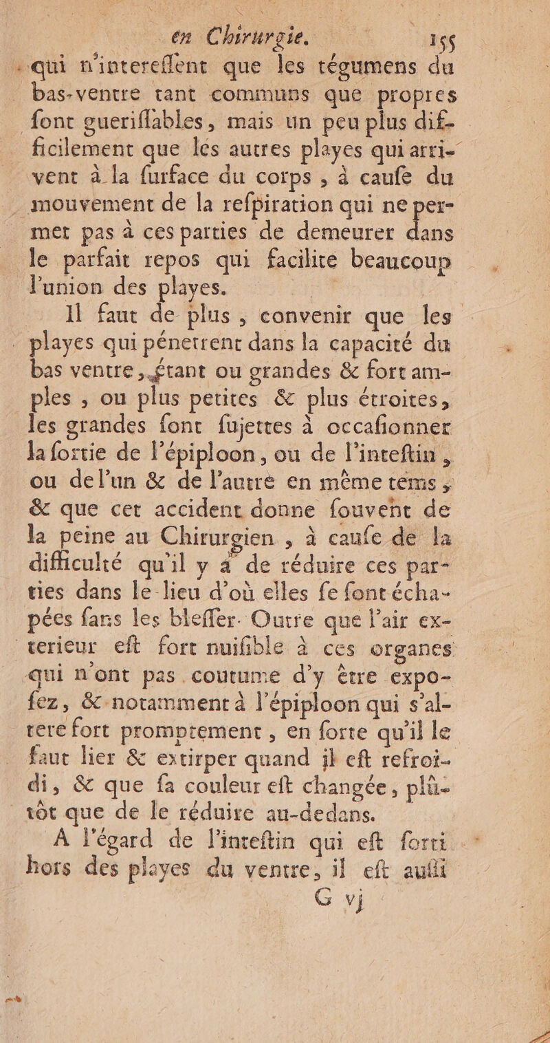 qui mintereflent que les tégumens du bas-ventre tant communs que propres vent à la furface du corps , à caufe du met pas à ces parties de demeurer dans le parfait repos qui facilite beaucoup l'union des playes. | bas ventre, ftant ou grandes &amp; fort am- ples ; ou plus petites &amp; plus étroites, les grandes font fujettes à occafonner Ja foitie de Pépiploon, ou de l’inteftin, ou delun &amp; de l’autre en même téms, &amp; que cer accident donne fouvent de la peine au Chirurgien , à caufe de la difficulté qu'il y 4 de réduire ces par- ties dans Le lieu d’où elles fe font écha- pées fans les bleffer. Outre que l'air ex- qui n'ont pas coutume d’y être expo- fez, &amp;-notamment à l’épiploon qui s’al- ere fort promptement , en forte qu'il le faut lier &amp; estirper quand il eft refroi- di, &amp; que fa couleur eft changée, plü- rt À l'égard de linceftin qui eft forti hors des playes du ventre, il eft aufi G vj