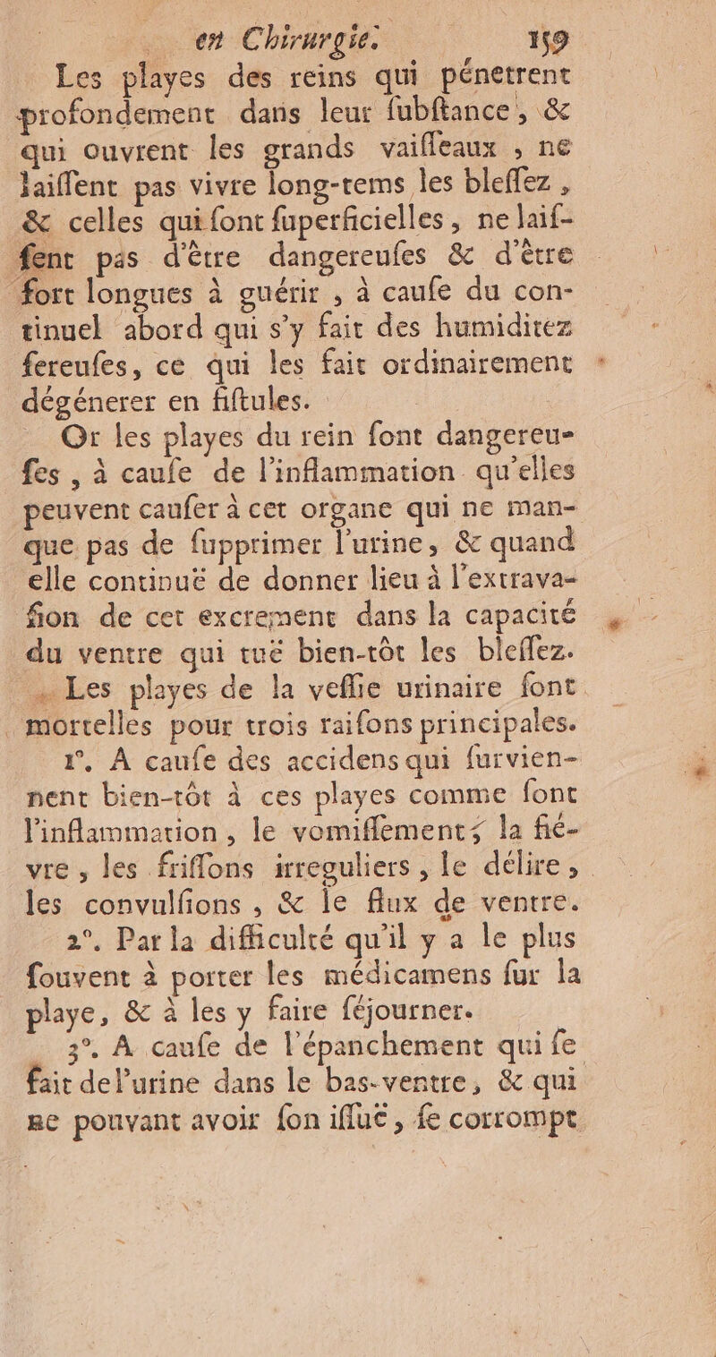 Les playes des reins qui pénetrent profondement dans leur fubftance , &amp; qui ouvrent les grands vaifleaux , ne laiffent pas vivre long-rems Îles bleffez , &amp; celles qui font fuperficielles, ne laif- ent pas d'être dangereufes &amp; d'être fort longues à guérir , à caufe du con- tinuel abord qui s’y fait des humiditez fereufes, ce qui les fait ordinairement dégénerer en fiftules. Or les playes du rein font dangereu- fes , à caufe de l’inflammation qu'elles peuvent caufer à cet organe qui ne man- que pas de fupprimer l'urine, &amp; quand elle continue de donner lieu à l'extrava- fion de cet excrement dans la capacité du ventre qui tuë bien-tôt les bleflez. … Les playes de la veflie urinaire font mortelles pour trois raifons principales. 1°, À caufe des accidens qui furvien- nent bien-tôt à ces playes comme font linflammation , le vomifflements la fié- vre , les friflons irreguliers , le délire, . les convulfions , &amp; le flux de ventre. 2°. Par la difficulté qu'il y a Île plus fouvent à porter les médicamens fur la playe, &amp; à les y faire féjourner. _ 3°. À caufe de l’épanchement qui fe fait del’urine dans le bas-ventre, &amp; qui Re pouvant avoir fon ifluc, fe corrompt