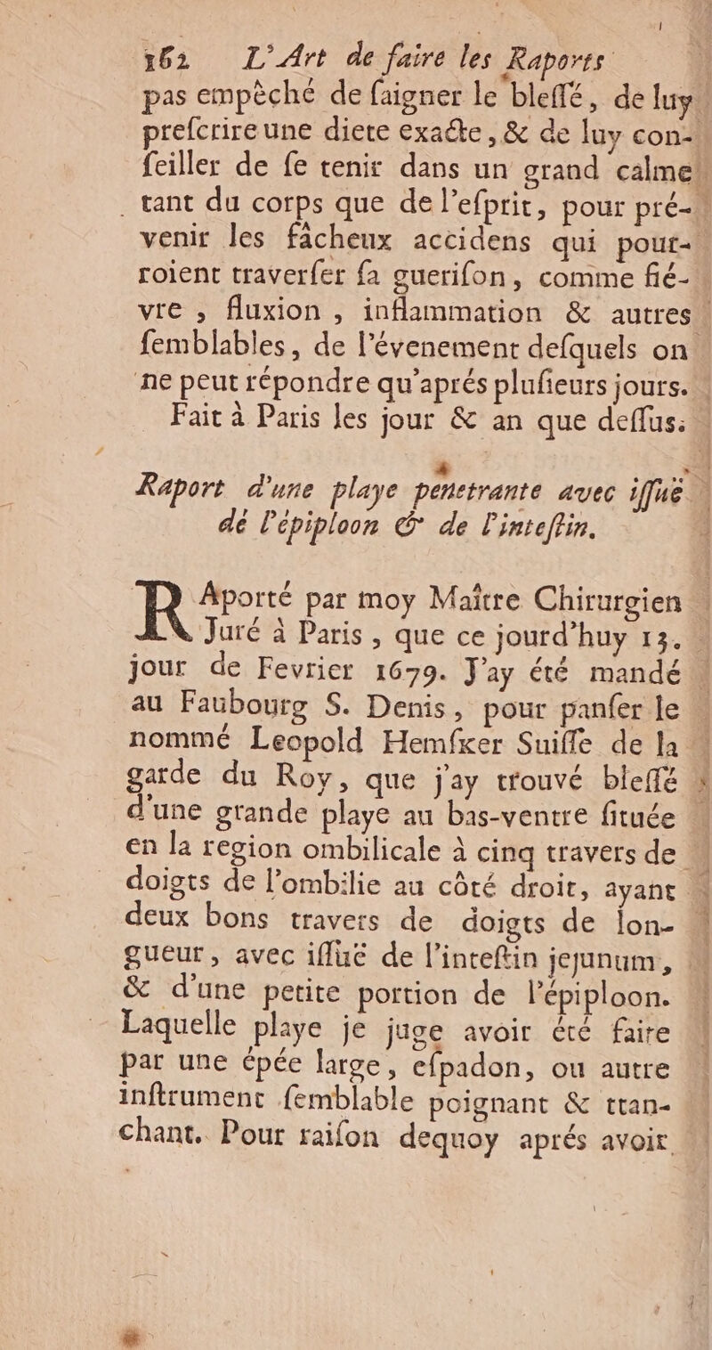 pas empèché de faigner le bleffé, de luy prefcrire une diere exacte, &amp; de luy con venir les facheux accidens qui pour- femblables, de l'évenement defquels on. dé Pépiploon © de linteftin. R ÂAporté par moy Maître Chirurgien au Faubourg S. Denis, pour panfer le nommé Leopold Hemfker Suiffe de la d'une grande playe au bas-ventre fituée doigts de l’ombilie au côté droir, ayant deux bons travers de doigts de jon- &amp; d'une petite portion de l’épiploon. Laquelle playe je juge avoir été faire par une épée large, efpadon, ou autre inftrument femblable poignant &amp; ttan- chant. Pour raifon dequoy aprés avoir