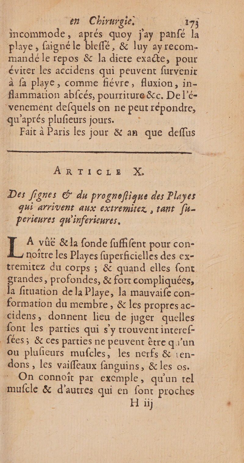 incommode, aprés quoy j'ay panfé la playe, faignéle bleffé, &amp; luy ayrecom- mandé le repos &amp; la diere exacte, pour éviter les accidens qui peuvent furvenir a {a playe, comme fiévre, fluxion, in- flammation abfcés, pourriture&amp;c. De l’é- venement defquels on ne peut répondre, qu'aprés plufieurs jours. ; Fait à Paris les jour &amp; an que deflus MRTICLE XX Des Jignes © du progneflique des Playes qui arrivent aux extremitez , tant [u- - Perieures qu'inferieures. FF À vûc &amp;la fonde fuient pour con- noîïtre les Playes fuperficielles des ex- tremitez du corps ; &amp; quand elles font grandes, profondes, &amp; fort compliquées, Ja fituation dela Playe, la mauvaife con- formation du membre, &amp; les propres ac- cidens, donnent lieu de juger quelles font les parties qui s’y trouventinteref- fées; &amp; ces parties ne peuvent être qr'un ou plufeurs mufcles, les nerfs &amp; 1en- dons, les vaiffeaux fanguins, &amp; les os. On connoït par exemple, qu'un tel mufcle &amp; d’autres qui en font proches