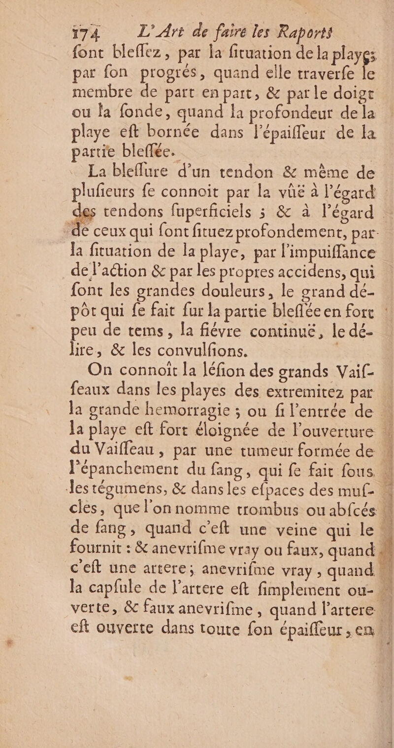 font bleflez, par la fituation de la playgs par fon progrés, quand elle traverfe le membre de part en part, &amp; parle doige ou la fonde, quand la profondeur de la playe eft bornée dans l'épaifleur de La partie bleflée. La bleflure d’un tendon &amp; mème de plufieurs fe connoit par la vûe à l'égard | sy cendons fuperficiels 3 &amp; à l’égard de ceux qui font fituez profondement, par. la fituation de la playe, par l'impuiffance de l’action &amp; par les propres accidens, qui font les grandes douleurs, le grand dé- pôr qui fe fait fur la partie blefléeen fort : peu de tems, la fiévre continué, le dé- lire, &amp; les convulfons. | On connoit la léfion des grands Vaif- feaux dans les playes des extremitez par la grande hemorragie ; ou f l'entrée de la playe eft fort éloignée de l'ouverture w du Vaiffeau , par une tumeur formée de l'épanchement du fang, qui fe fait fous les tégumens, &amp; dansles efpaces des muf . cles, que l'on nomme trombus ou abfcés de fang, quand c’eft une veine qui le M fournit : &amp; anevrifme vray ou faux, quand c'eft une artere; anevrifme vray , quand 1 la capfule de l'artere eft fimplement ou- verte, &amp; faux anevrifime, quand l’artere M eft ouverte dans toute fon épaiffeur, en M NE a SP lot à ic Xl DE pit