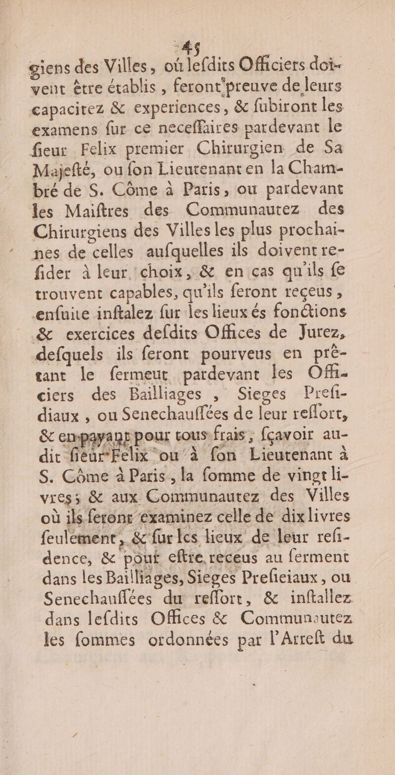 #6 | giens des Villes , OÙ Clics Officiers dot- vent être établis , feront'preuve de leurs capacirez &amp; experiences, &amp; fubiront les examens fur ce neceffaires pardevant le fieur Felix premier Chirurgien de Sa Majefté, ou fon Lieutenanten la Cham bré de S. Côme à Paris, ou pardevant les Maiftres des Communautez des Chirurgiens des Villes les plus prochai- nes de celles aufquelles ils doivent re- fider à leur choix, &amp; en ças qu'ils fe trouvent capables, qu'ils feront reçeus , enfuire inftalez fur les lieux és fonctions &amp; exercices defdits Offices de Jurez, defquels ils feront pourveus en pré- tant le fermeut pardevant les Off. ciers des Bailliages , Sieges Prefi- diaux , ou Senechauffées de leur reflort, &amp;c empayant pour cous:frais, fçavoir au- dit fiéur-Felix ou à fon Lieutenant à S. Côme à Paris, la fomme de vingt li- viess &amp; aux Communautez des Villes _ où ils ferons ‘examinez celle de dixlivres feulément, &amp;'fur lcs lieux de leur refi- dence, &amp; pouf eftre receus au ferment dans les Bailliages, Sieges Prefeiaux, ou Senechauflées du reflorr, &amp; inftallez. dans lefdits Offices &amp; Communautez les fommes ordonnées par l’Arreft du