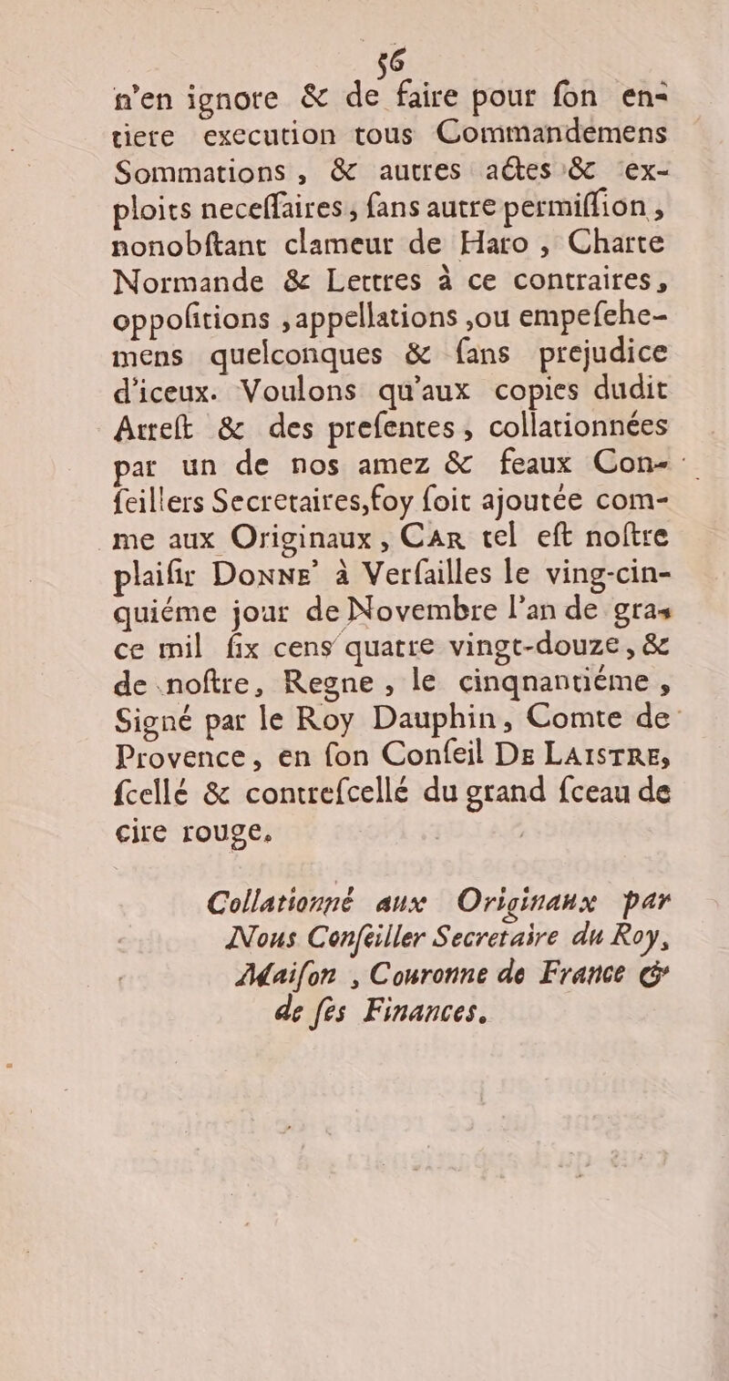 n’en ignote &amp; de faire pour fon en- iere execution tous Commandemens Sommations , &amp; autres aétes 8 ‘ex- ploits neceffaires ; fans autre permiflion ; nonobftant clameur de Haro , Charte Normande &amp; Lettres à ce contraires, oppolitions ,appellations ,ou empefehe- mens quelconques &amp; fans prejudice d'iceux. Voulons qu'aux copies dudit Aurelt &amp; des prefentes, collationnées par un de nos amez &amp; feaux Con- feillers Secretaires,foy foit ajoutée com- me aux Originaux , Car tel eft noftre plaifir Donne à Verfailles le ving-cin- quiéme jour de Novembre l’an de gras ce mil fix cens quatre vingt-douze, &amp; de noftre, Regne , le cinqnantiéme, Signé par le Roy Dauphin, Comte de Provence, en fon Confeil De LAISTRE, fcellé &amp; contrefcellé du grand fceau de cire rouge, | Collationné aux Originanx par Nous Conféiller Secretaire du Roy, AMailon , Couronne de France G’ de fes Finances.