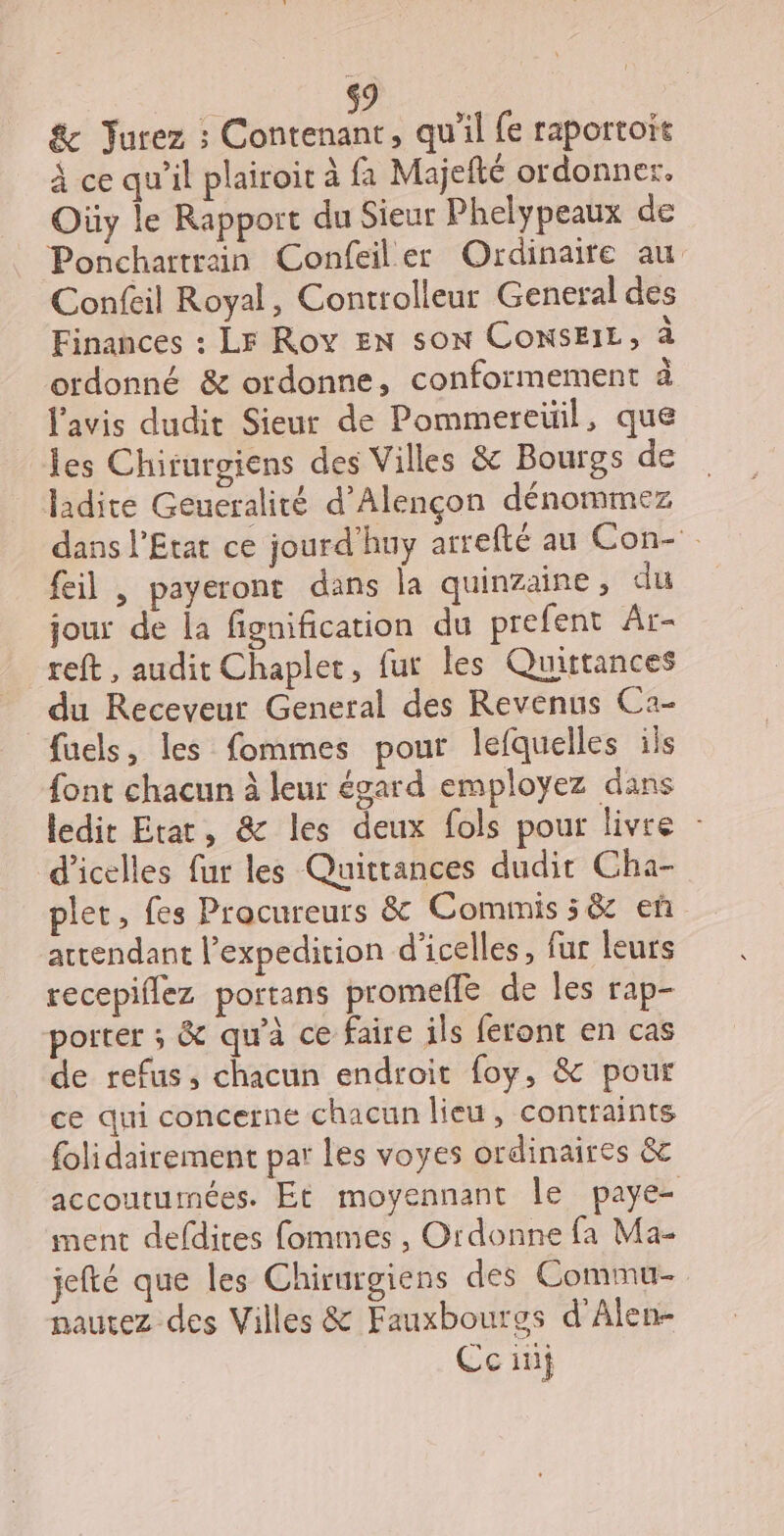 &amp; Jurez ; Contenant, qu'il fe raportoit À ce qu’il plairoit à fa Majefté ordonner. Oùüy le Rapport du Sieur Phelypeaux de Ponchartrain Confeiler Ordinaire au Confeil Royal, Controlleur General des Finances : Lr Rov EN son ConsEIL, à ordonné &amp; ordonne, conformement à l'avis dudit Sieur de Pommereüil, que les Chirurgiens des Villes &amp; Bourgs de ladite Geueralité d'Alençon dénommez dans l'Etat ce jourd'huy arrefté au Con- feil , payeront dans la quinzaine, du jour de la fignification du prefent Ar- reft, audit Chaplet, fur les Quütances du Receveur General des Revenus Ca- fuels, les fommes pour lefquelles ils font chacun à leur égard employez dans ledit Etat, &amp; les deux fols pour livre : d’icelles fur les Quittances dudit Cha- pler, fes Procureurs &amp; Commis; &amp; eñ attendant l’expedition d’icelles, fur leurs recepiflez portans promelle de les rap- porter ; &amp; qu'à ce faire ils feront en cas de refus, chacun endroit foy, &amp; pour ce qui concerne chacun lieu, contraints {olidairement par les voyes ordinaires &amp; accoutumées. Et moyennant Île paye- ment defdires fommes , Ordonne fa Ma- jefté que les Chirurgiens des Commu- pautez des Villes &amp; Fauxbourgs d’Alen- Coin}