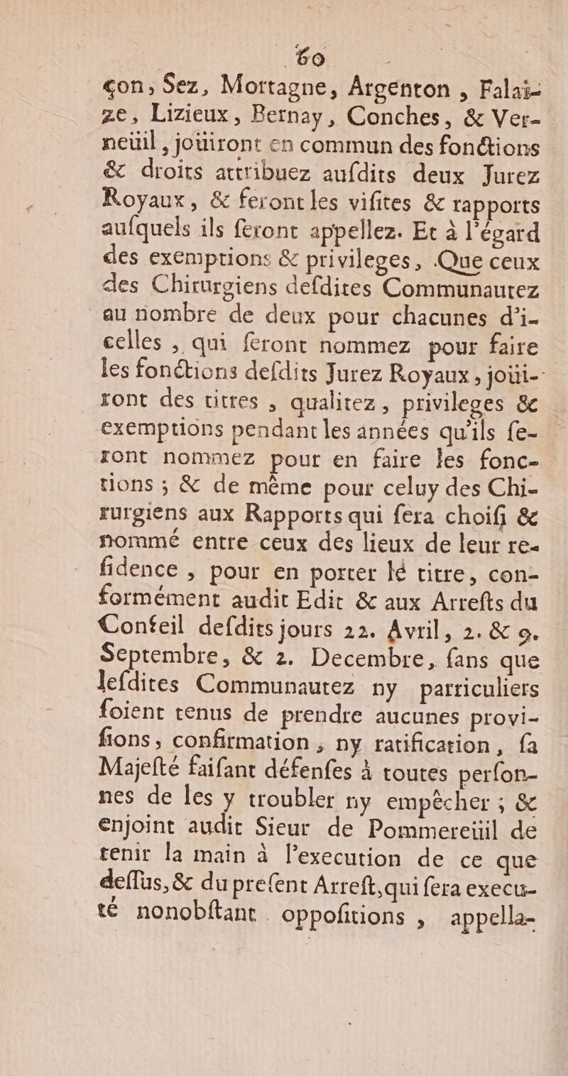 çon, Sez, Mortagne, Argenton , Falaï- ze, Lizieux, Bernay, Conches, &amp; Ver- neüil, joüiront en commun des fonctions &amp; droits attribuez aufdits deux Jurez Royaux, &amp; feront les vifites &amp; rapports aufquels ils feront appelez. Et à l'égard des exemptions &amp; privileges, Que ceux des Chirurgiens defdites Communautez au nombre de deux pour chacunes d’i- celles , qui feront nommez pour faire les fonctions defdits Jurez Royaux, joüi-- sont des vitres , qualitez, privileges &amp; exemptions pendant les années qu'ils fe- xont nommez pour en faire les fonc- tions ; &amp; de mème pour celuy des Chi- rurgiens aux Rapports qui fera choif &amp; nommé entre ceux des lieux de leur re- fidence , pour en porter ké titre, con- formément audit Edit &amp; aux Arrefts du Confeil defdits jours 22. Avril, 2. &amp; 9. Septembre, &amp; 2. Decembre, fans que lefdites Communaurez ny parriculiers foient tenus de prendre aucunes provi- fions, confirmation , ny ratification, fa Maijelté faifant défenfes à toutes perfon- nes de les y troubler ny empêcher ; &amp; enjoint audit Sieur de Pommereiil de tenir la main à l’execution de ce que deflus, &amp; du pre{ent Arreft,qui fera execu- té nonobftant. oppoñitions , appella-