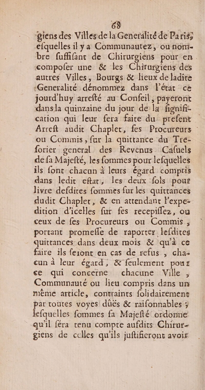 gens des Villes de la Generalité de Paris; efquelles il ya Communautez, ou nom. bre fuffifant de Chirurgiens pour en. compolfer une &amp; les Chirurgiens des autres Villes, Bourgs &amp; lieux de ladite «Generalité dénommez dans l’état ce jourd'huy arrefté au Confeil, payeront dansla quinzaine du jour de là fienifz cation qui leur fera faite du prefent Arreft audit Chaplet, fes Procureurs : ou Cominis, fur la quittance du Tre- forier general des Revenus Cafuels de fa Majelté, les fommes pour lefquelles ils font chacun à leurs égard compris dans ledit eftar, les deux fols pout livre defdires fommes fur les quittances dudit Chapler, &amp; en attendant Fexpe- dition d’icelles fur fes recepiflez, ou ceux de fes Procureurs ou Commis , portant promefle de raporter, lefdites quittances dans deux mois &amp; qu'à ce faire ils feiont en cas de refus , cha: eun à leur égard, &amp; feulement pour ce qui concerne chacune Ville , Communauté ou lieu compris dans un même article, contraints folidairemenc par toutes voyes düës &amp; raifonnables ; Jefquelles fommes fa Majefté’ ordonne qu'il féra renu compte aufdits Chirur- giens de celles qu'ils juftifierons avoix