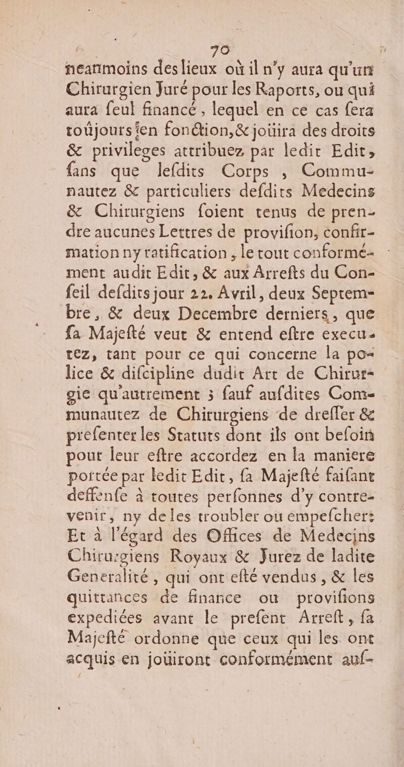 neanmoins deslieux où il n’y aura qu'un Chirurgien Juré pour les Raports, ou qui aura feul financé , lequel en ce cas fera toujoursien fon@ion,&amp; joüira des droits &amp; privileges attribuez par ledir Edit, fans que lefdits Corps , Commu- nautez &amp; particuliers defdits Medecins &amp; Chirurgiens foient tenus de pren- dre aucunes Lettres de provifion, confir- mation ny ratification , le tout conformé- ment audit Edit, &amp; aux Arrefts du Con- feil defdits jour 22. Avril, deux Septems bre, &amp; deux Decembre derniers, que fa Majefté veut &amp; entend eftre execu- tez, tant pour ce qui concerne la po lice &amp; difcipline dudit Art de Chirur- gie qu'autrement 3 fauf aufdites Com- munautez de Chirurgiens de dreffer &amp; prefenter les Statuts dont ils ont befoin pout leur eftre accordez en la maniere portée par ledit Edit, fa Majefté faifant deffenfe à toutes perfonnes d’y contre- venir, ny de les troubler ou empefcher: Et à l'égard des Offices de Medecins Chirurgiens Royaux &amp; Jurez de ladite Generalité , qui ont efté vendus , &amp; les quitrances de finance ou provifions expediées avant le prefent Arreft, fa Majcfté ordonne que ceux qui les ont acquis en jouiront conformément auf-