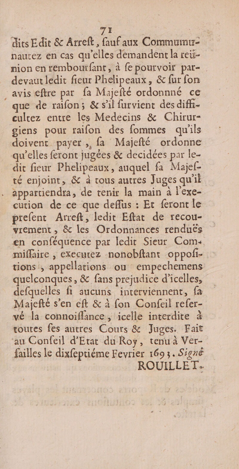 * 7È | | dits Edit &amp; Ârreft, Auf aux Commumuz nautez en cas qu’elles demandent la reti- nion en temboutfant, à fe pourvoir par- devaut ledit fieur Phelipeaux, &amp; fur fon avis eftre par fa Majefté ordonnné ce que de raifon; &amp; s'il furvient des diffi- cultez entre les Medecins &amp; Chirur- giens pour raifon des fommes qu'ils doivent payer ;, fa Majefté ordonne qu’elles feront jugées &amp; decidées par le- dit fieur Phelipeaux, auquel fa Majef- té enjoint, &amp; à rous autres Juges qu’il appartiendra, de tenir la main à l’exe- cution de ce que deffus : Et feront le prefent Arreft, ledit Eftat de recou- vrement , &amp; les Ordonnances rendues miffaire , execurez nonobftant oppofi- tions , appellations ou empechemens quelconques, &amp; fans prejudice d’icelles, defquelles fi aucuns interviennent, fa vé la connoïiflance, icelle interdite à toutes fes autres Cours &amp; Juges. Fait failles Le dixfeptiéme Fevrier 169 3. Signé ROUILLET