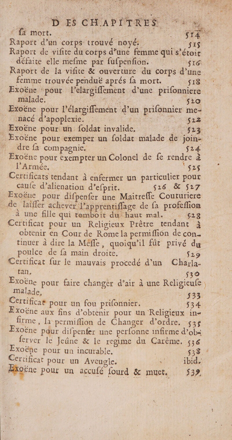 FA ae | DES CHAPITRES ‘4 » * {ä mort. AA . Raport d’un corps trouvé noyé Raport de vifite du corps d’une femme qui s’étoit défaite elle mefme par fufpenfion. ire. Raport de la vifite &amp; ouverture du corps d’une femme trouvée pendué aprés fa mort. CE Exoëne pour lelargifflement d'une prifonniere malade. FR NANNE Pe ste Exoëne pour l’élargiffement d’un prifonnier me nâcé d’apoplexie. : 522 _ Exoëne pour un foldat invalide, M à Exoëne pour exemper un foldat malade de join * dre fa compagnie S14 Exoëne pour exempter un Colonel de fe rendre + l’Armée, ea Certificats tendant à enfermer un particulier pour caufe d’alienation d’efprit. 516 &amp; 517 Exoëue pour difpenfer une Maitrefle Couturiere de faifler achever l’apptentiflage de fa profeflion à une fille qui remboit du haut mal. 528 Certificat pour un Religieux Prêtre tendant à obtenir en Cour de Rome la permiffion de con tinuer à dire la Méfle, quoiqu'il fût privé du poulce de fa main droite. $29 Certificat fur le mauvais procedé d’un Charia. tan. 539 Exoëne pout faire changer d’air à une Religieufe ) malade, 533 Certificat pour un fou prifonnier. 534 E xoëne aux fins d’obtenir pour un Religieux in= firme, la permiflion de Changer d’ordre. $3$ Exoëne p@ur difpenfer une perfonne infirme d’ob« ferver le Jeûne &amp; le regime du Carême, 536 Exoëne pour un incurable, 533 Certificat pour un Aveugle. + ibid. Æxoënc pour un accufé fourd &amp; muct. 539