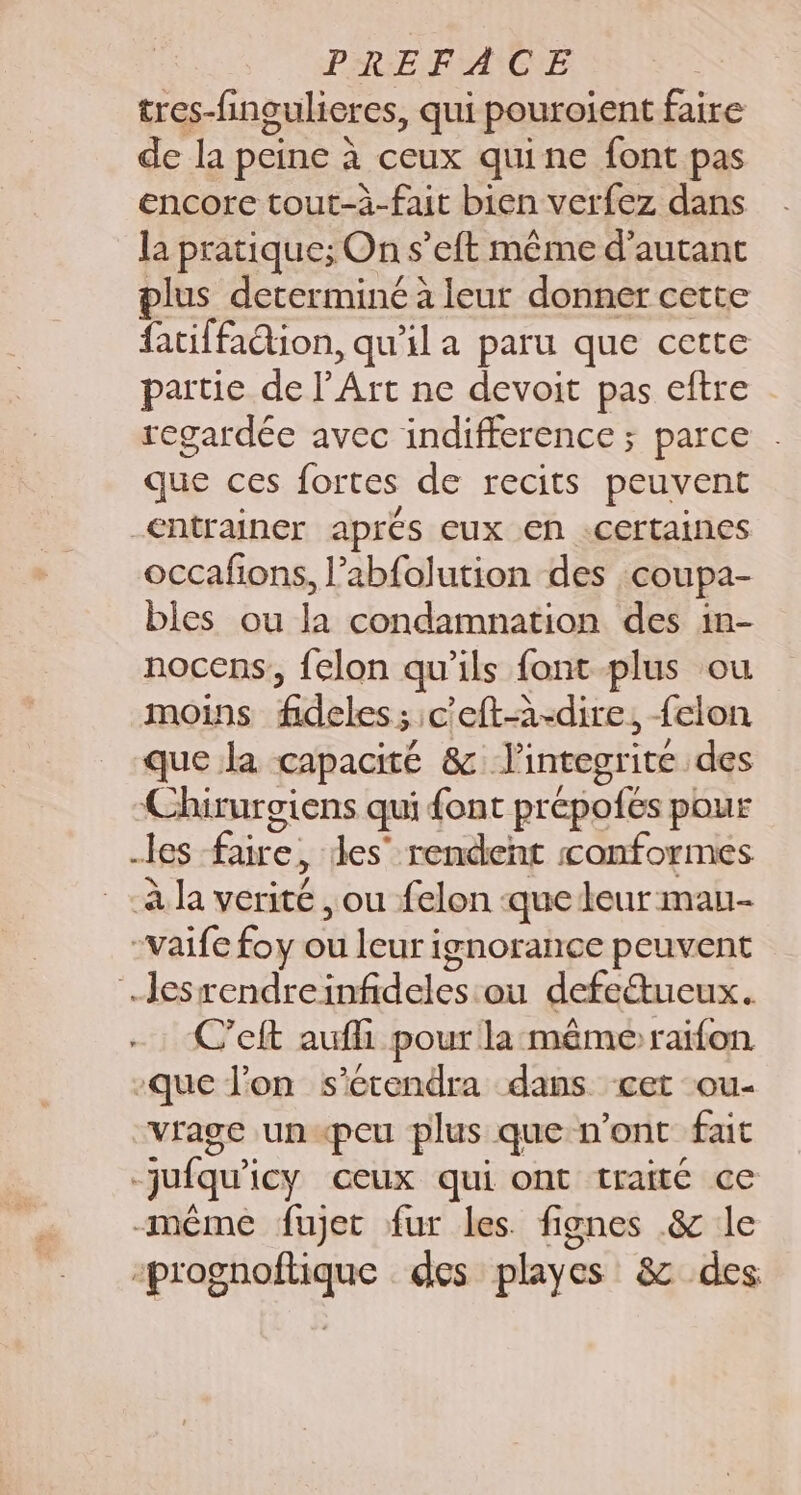 PREFACE tres-fingulieres, qui pouroient faire de la peine à ceux quine font pas encore tout-à-fait bien verfez dans la pratique; On s’eft même d'autant plus determiné à leur donner cette fatiffadion, qu’il a paru que cette partie de l’Art ne devoit pas eftre regardée avec indifference ; parce que ces fortes de recits peuvent _€ntrainer aprés eux en .certaines occafions, l’abfolution des coupa- bles ou la condamnation des in- nocens,, {elon qu'ils font plus ou moins fideles; c'eft-à-dire, {elon que la capacité &amp; l’integrite des Chirurgiens qui {ont prépofes pour les faire, les’ rendent conformes à la verité , ou felon -que leur mau- -vaife foy ou leur ignorance peuvent lesrendreinfideles ou defe&amp;ueux. C’eft aufli pour la même raifon que l'on s’ertendra dans cet ou- vrage un«peu plus que n’ont fait juiqu'icy ceux qui ont traité ce même fujet fur les. fignes .&amp; le -prognoftique des playes 8 des