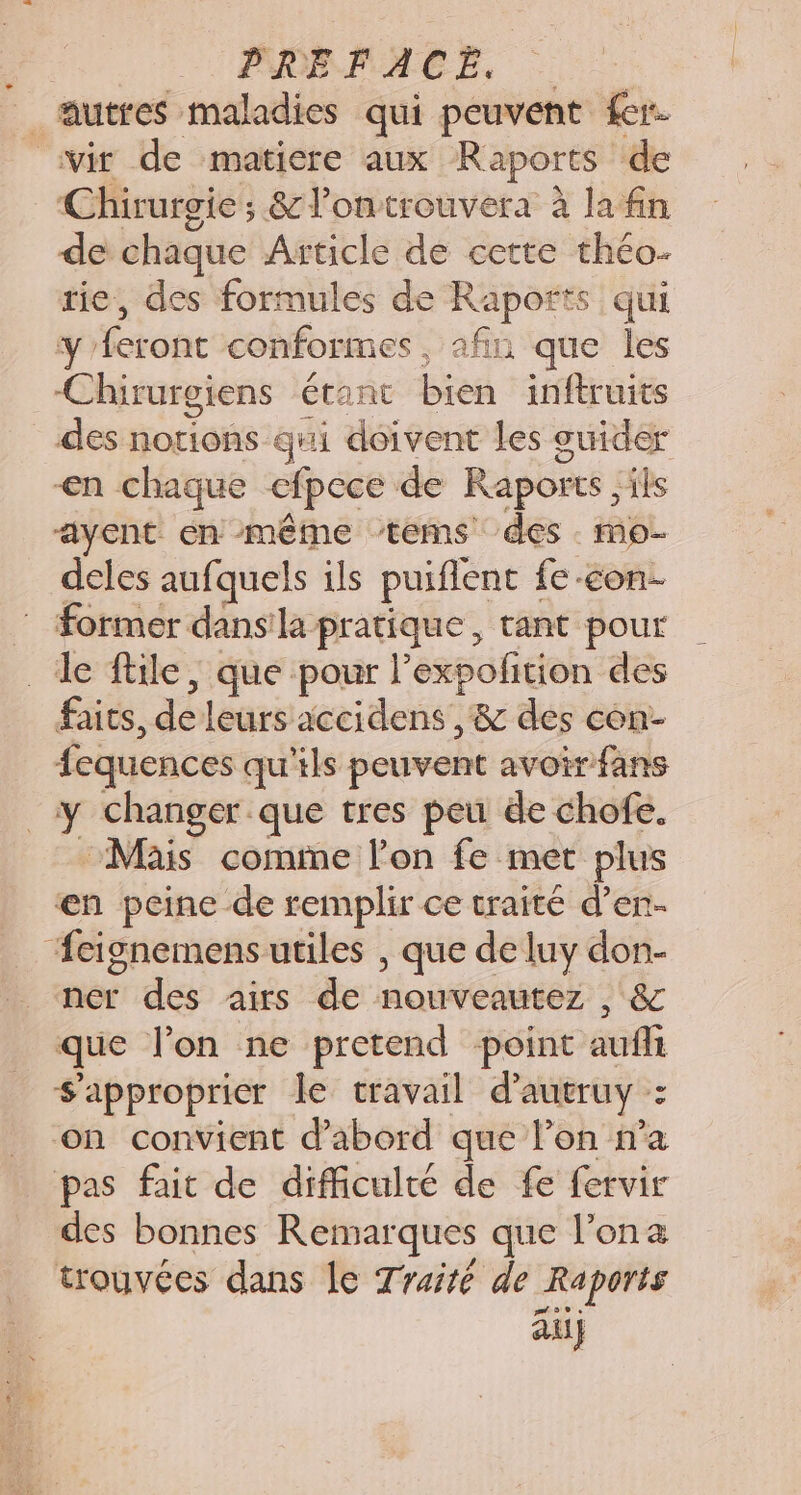 PHOPPHEE, |... | autres maladies qui peuvent er. ivir de matiere aux Raports de Chirurgie; &amp;lontrouvera à la fin de chaque Article de cette théo- tie, des formules de Raports qui y'feront conformes, afin que les Chirurgiens étanc bien inftruits des notions qui doivent les guider &lt;n chaque efpece de Raports ,ils “ayent en même ‘tems des mo deles aufquels ils puiflent fe-con- : former dansla pratique, tant pour _ le file, que pour l’expolition des faits, de leurs accidens ,&amp; des con- fequences qu'ils peuvent avoir fans y changer que tres peu de chofe. Mais comme l’on fe met plus en peine de remplir ce traité d’en- ‘feignemensutiles , que de luy don- ner des airs de nouveautez , &amp; que l’on ne pretend point auflt $approprier le travail d’aueruy : on convient d’abord que l’on n’a pas fait de difficulté de fe fervir des bonnes Remarques que l’ona trouvées dans le Traité de Raports au