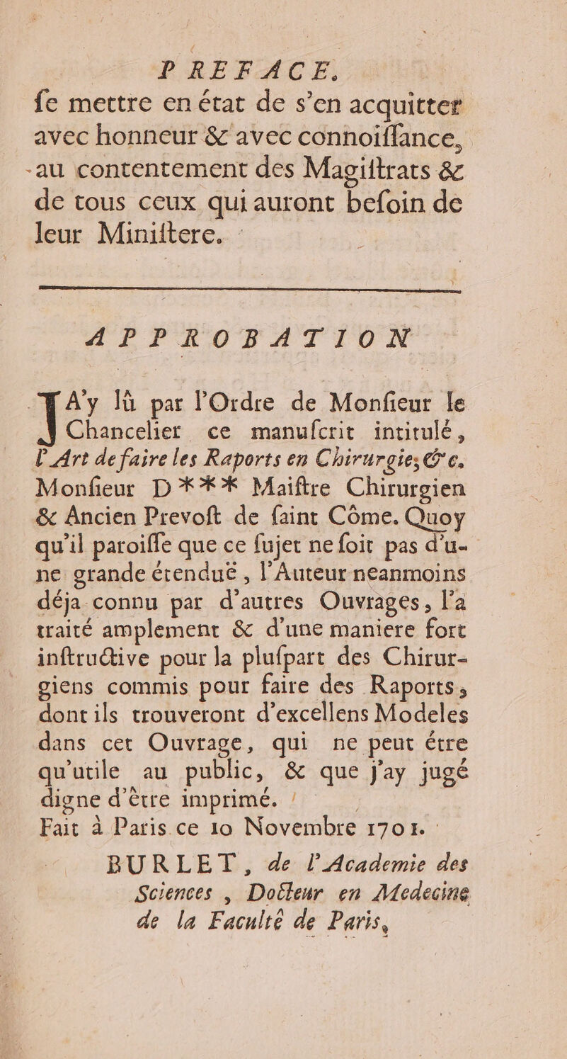 fe mettre en état de s’en acquitter avec honneur &amp; avec connoiffance, -au contentement des Magiitrats &amp; de tous ceux qui auront befoin de leur Miniitere. : | APPROBATION “ÆAYy lù par l'Ordre de Monfieur le Chancelier ce manufcrit intitulé, l'Art de faire les Raports en Chirurgie; 'c. Monfieur D **%* Maiftre Chirurgien &amp; Ancien Prevoft de faint Côme. Quoy qu'il paroifle que ce fujet ne foit pas d’u- ne grande étenduË , l’Auteur neanmoins déja connu par d'autres Ouvrages, l’a traité amplement &amp; d'une maniere fort inftru@ive pour la plufpart des Chirur- giens commis pour faire des Raports, dontils trouveront d’excellens Modeles dans cet Ouvrage, qui ne peut étre qu'utile au public, &amp; que j'ay jugé digne d’être imprimé. ! | Fait à Paris ce 10 Novembre 1701. : BURLET, de l’Academie des Sciences | Doiteur en Medecine de la Faculté de Paris,