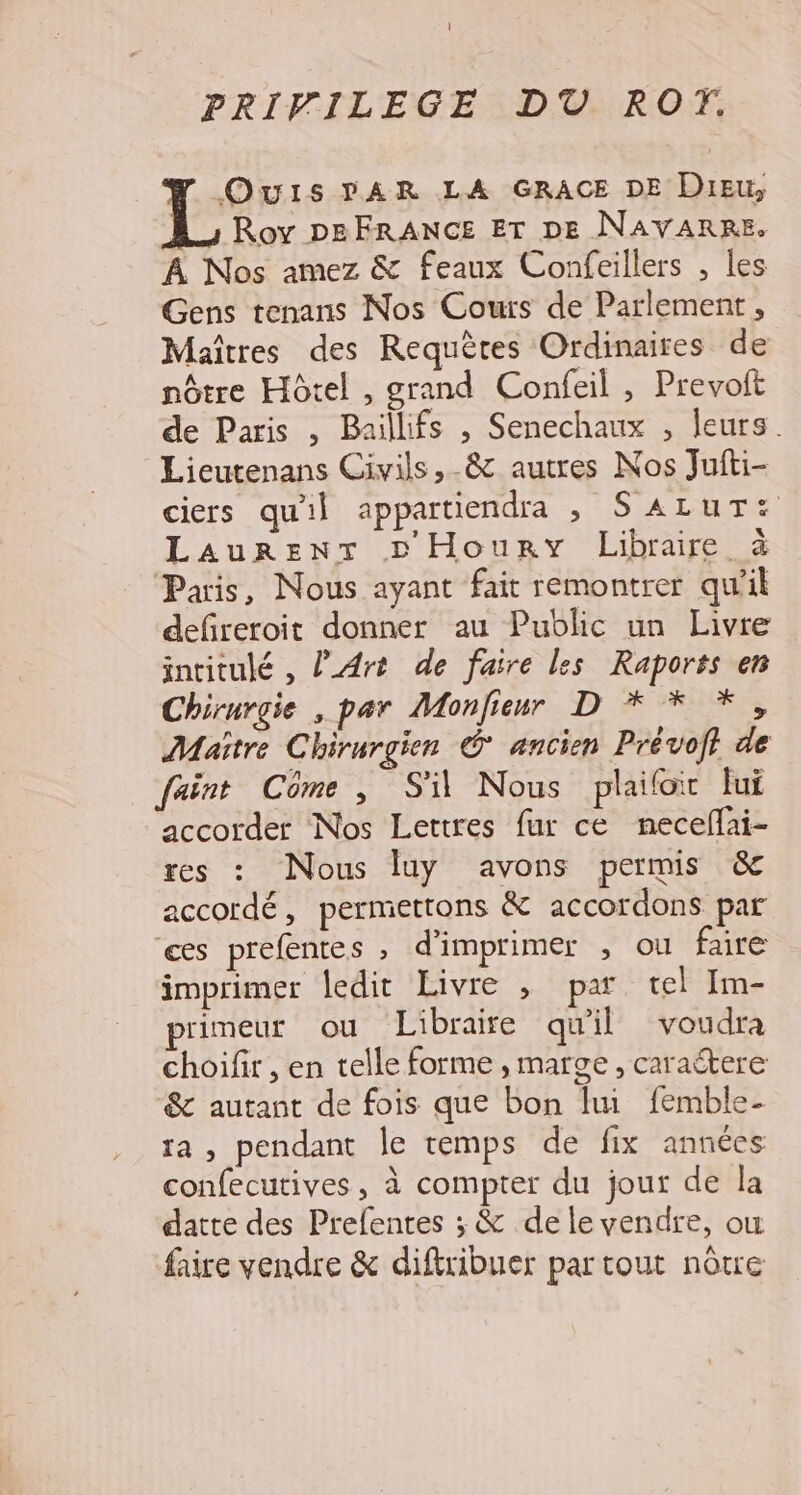 PRIVILEGE DT ROT. OwuIs PAR LA GRACE DE Dieu, Roy DBFRANCE Er DE NAVARRE. À Nos amez &amp; feaux Confeillers , les Gens tenans Nos Cours de Parlement, Maîtres des Requètes Ordinaires de nôtre Hôtel , grand Confeil , Prevoit de Paris , Baillifs , Senechaux , leurs. Lieutenans Civils,-&amp; autres Nos Jufti- ciers qu'il appartiendra , SALUT: Laurent D Houry Libraire à Paris, Nous ayant fait remontrer qu'il defireroit donner au Public un Livre intitulé, Art de faire les Raports en Chirurgie , par Monfienr D * * *, Maître Chirurgien © ancien Prévoft de faint Côme, Si Nous plaifoir lui accorder Nos Lettres fur ce neceflai- res : Nous luy avons permis &amp; accordé, permettons &amp; accordons par es prefentes ; d'imprimer , ou faire imprimer ledit Livre ; par tel Im- rimeur ou Libraire qu'il voudra choifir , en telle forme , marge, caraétere &amp; autant de fois que bon lu femble- ra, pendant le temps de fix années confecutives, à compter du jour de la datte des Prefentes ; &amp; de le vendre, où faire vendre &amp; diftribuer partout nôtre