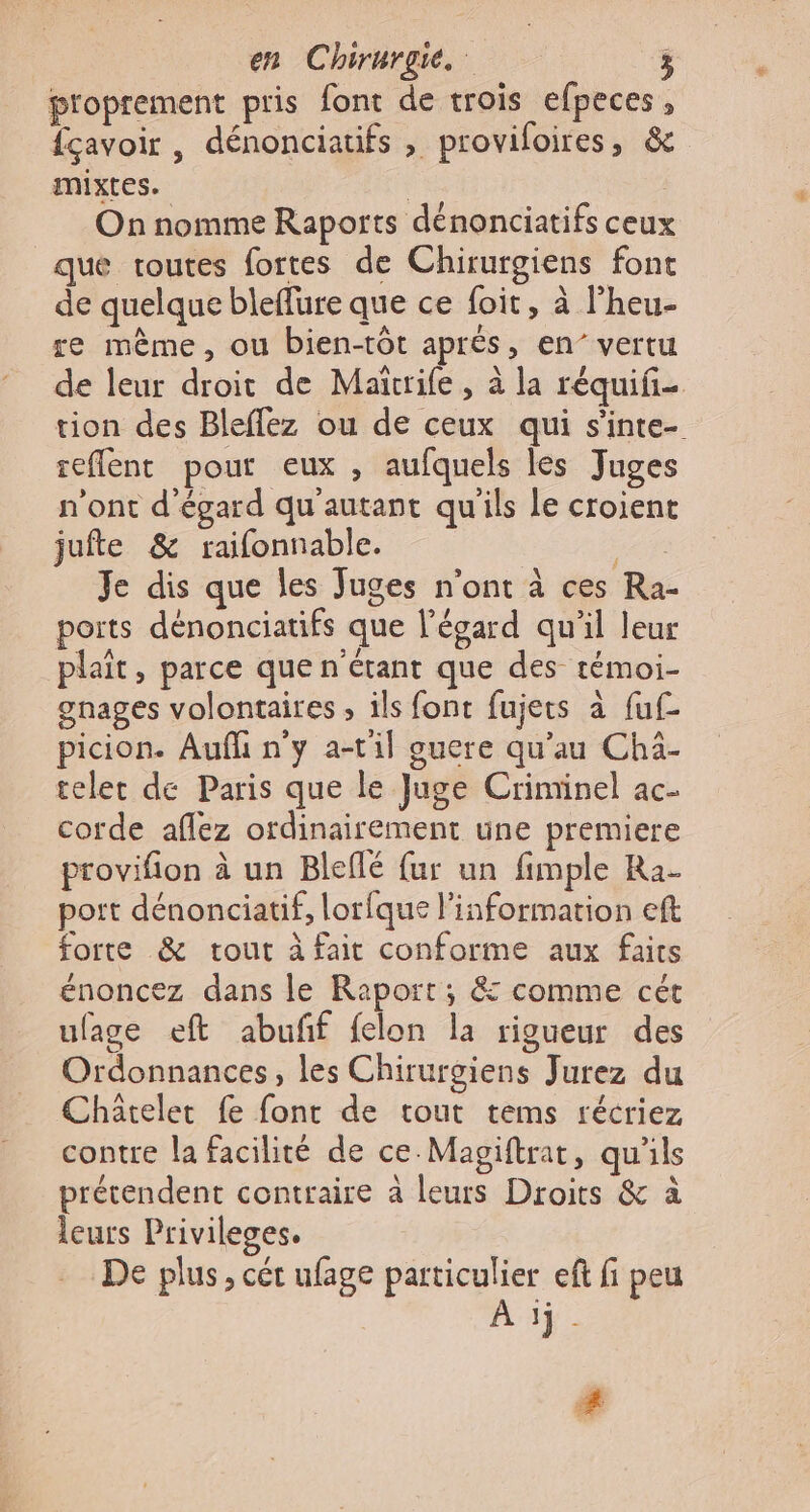 proprement pris font de trois efpeces , fçavoir , dénonciatifs , provifoires, &amp; mixtes. | | On nomme Raports dénonciatifs ceux que toutes fortes de Chirurgiens font de quelque bleffure que ce foit, à l'heu- re même, ou bien-tôt aprés, en’ vertu de leur droit de Maïrife, à la réquifi- tion des Bleflez ou de ceux qui s’inte- seflent pour eux , aufquels les Juges n'ont d’égard qu'autant qu'ils Le croient jufte &amp; raifonnable. Le Je dis que les Juges n’ont à ces Ra- ports dénonciatifs que l'égard qu'il leur plait, parce que n'étant que des témoi- gnages volontaires, ils font fujets à fuf- picion. Aufli n'y a-til guere qu’au Chä- teler de Paris que le Juge Criminel ac- corde aflez ordinairement une premiere provifion à un Bleflé fur un fimple Ra- port dénonciatif, lorfque l'information eft forte &amp; tout à fait conforme aux faits énoncez dans le Raport; &amp; comme cét ufage eft abufñf felon la rigueur des Ordonnances, les Chirurgiens Jurez du Châtelet fe font de tout tems récriez contre la facilité de ce-Magiftrat, qu'ils prétendent contraire à leurs Droits &amp; à leurs Privileges. De plus, cét ufage particulier ef fi peu À ij- #