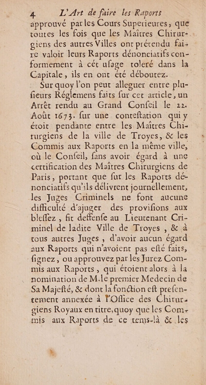 approuvé parles Cours Superieures, que routes les fois que les Maîtres Chirur-.. giens des autres Villes ont précendu fai- re valoir leurs Raports dénonciatifs con- . formement à cét ufage toleré dans la Capitale, ils en ont été déboutez. Sur quoy l’on peut alleguer entre plu- fieurs Réglemens faits fur cet article, un Arrèt rendu au Grand Confeil le 22. Août 1673. fur une conteftation qui y étoit pendante entre les Maïtres Chi- rurgiens de Îa ville de Troyes, &amp; les Commis aux Raports en la même ville, où le Confeil, fans avoir égard à une certification des Maïîtres Chirurgiens de Paris, portant que fur les Raports dé- nonciatifs qu'ils délivrent journellement, les Juges Criminels ne font aucune difficulté d’ajuger des provifions aux bleffez , fit deffenfe au Lieutenant Cri- minel de ladite Ville de Troyes , &amp; à tous autres Juges , d’avoir aucun égard aux Raports qui n’avoient pas efté faits, -fignez, ou approuvez par les Jurez Com- mis aux Raports, qui étoient alors à Îa nomination de M.le premier Medecin de Sa Majefté, &amp; dont la fonétion eft prefen- tement annexée à lOflice des Chirurs giens Royaux en titre,quoy que les Com- mis aux Raports de ce tems-là &amp; les