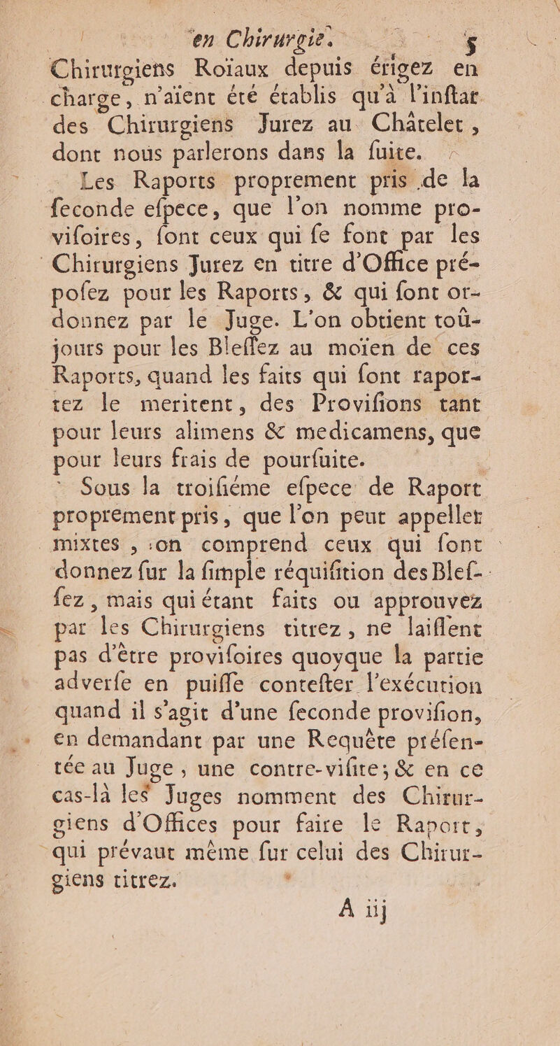 Chirurgiens Roïaux depuis érigez en charge, n'aïent été établis qu'à Pinflar des Chirurgiens Jurez au Chareler, dont nous parlerons dans la fuite. Les Raports proprement pris de la feconde efpece, que l’on nomme pro- vifoires, font ceux qui fe font par les Chirurgiens Jurez en titre d'Office pré- pofez pour les Raports, &amp; qui font or- donnez par le Juge. L'on obtient toù- jours pour les Bleflez au moïen de ces Raports, quand les faits qui font rapor- tez le meritent, des Provifions tant pour leurs alimens &amp; medicamens, que pour leurs frais de pourfuite. | Sous la troifiéme efpece de Raport proprement pris, que l’on peut appeller mixtes , on comprend ceux qui font donnez fur la fimple réquifition des Ble£- fez , mais quiérant faits ou appronvez par les Chirurgiens titrez, ne laiflent pas d’être provifoires quoyque la partie adverfe en puiffe contefter l’exécurion quand il s’agit d’une feconde provifion, en demandant par une Requête préfen- tée au Juge , une contre-vilire; &amp; en ce cas-là le$ Juges nomment des Chirur- giens d'Offices pour faire le Raport, qui prévaut même fur celui des Chirur- giens titrez. , À ii;