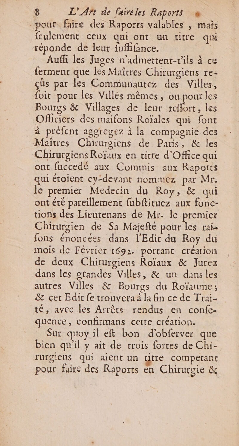 pout faire des Raports valables | mais feulement ceux qui ont un titre qui réponde de leur fufhfance. | Auf les Juges n’admettent-rils à ce ferment que les Maîtres Chirurgiens re- çüs par les Communautez des Villes, foit pour les Villés mèmes, ou pour les Bouros &amp; Villages de leur reflort, les Officiers des maifons Roïales qui font à préfcnt aggregez à la compagnie des Maïtres Chirurgiens de Paris, &amp; les Chirurgiens Roïaux en titre d'Office qui ont fuccedé aux Commis aux Raports qui étoient cy-devant nommez par Mr. le premier Medecin du Roy, &amp; qui ont été pareillement fubftituez aux fonc- tions des Lieutenans de Mr. le premier Chirurgien de Sa Majefté pour les rai- fons énoncées dans l'Edit du Roy du mois de Février 1692. portant création de deux Chirurgiens Roïaux &amp; Jurez dans les grandes Villes, &amp; un dansles autres Villes &amp; Bourgs du Roïaume; &amp; cet Edit {e trouvera à la fin ce de Trai- té, avec les Arrêts rendus en confe- quence, confirmans cette création. Sur quoy il eft bon d’obferver que bien qu'il y ait de trois fortes de Chi- rurgiens qui aient un titre competant pour faire des Raports en Chirurgie &amp;