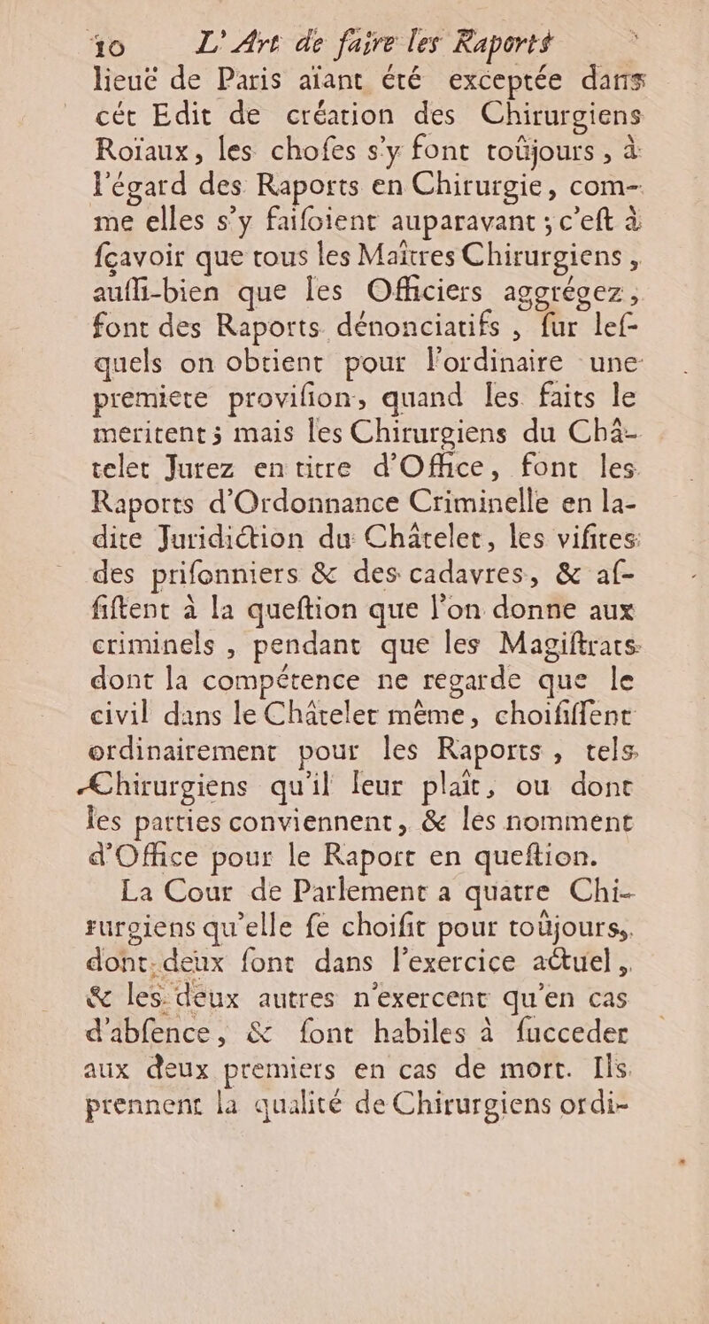 lieuë de Paris afant été exceptée dans cét Edit de création des Chirurgiens Roïaux, les chofes s'y font toüjours , à l'égard des Raports en Chirurgie, com- me elles s’y faifoient auparavant ; c’eft à fcavoir que tous les Maîtres Chirurgiens , aufli-bien que les Officiers aggrécez, font des Raports dénonciatifs , fur lef- quels on obtient pour l'ordinaire une premiere provilion, quand Îes faits le meritent ; mais les Chirurgiens du Chä- telet Jurez entitre d'Office, font les Raports d'Ordonnance Criminelle en la- dite Juridiction du Chatelet, les vifires: des prifonniers &amp; des cadavres, &amp; af- fiftent à la queftion que l’on donne aux criminels , pendant que les Magiftrars. dont la compétence ne regarde que le civil dans le Châtelet mème, choififfent ordinairement pour les Raports, tels Æhirurgiens qu'il leur plait, ou done les patties conviennent, &amp; les nomment d'Office pour le Raport en queftion. La Cour de Parlement a quatre Chi- rurgiens qu'elle fe choifit pour toüjourss. dont: deux font dans l'exercice actuel, &amp; les: deux autres n'exercent qu'en cas d'abfence, &amp; font habiles à fucceder aux deux premiers en cas de mort. Ils prennent la qualité de Chirurgiens ordi-