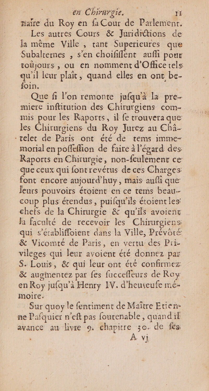 taire du Roy en fa Cour de Parlemenr. Les autres Cours &amp; Juridiétions de la même Ville , tant Superieures que Subalternes , s’en choififlent aufli pour toüjours , ou en nomment d'Officetels qu'il leur plat, quand elles en ont be- foin. HER _ Que fi l’on remonte jufqu'à la pre- miere inftitution des Chirurgiens com- mis pour les Raports, il fe trouvera que: les Chirurgiens du Roy Jurez au Chä- -teler de Paris ont été de rems imme- morial en poffefion de faire à l'égard des. Raports en Chirurgie, non-feulement ce que ceux qui fontrevétus de ces Charges: font encore aujourd’huy, mais auf que Jeurs pouvoirs étoient en ce tems beau coup plus étendus, puifqu'ils étoientles chefs de la Chirurgie &amp; qu'ils avoient fa faculté de recevoir les Chirurgiens qui s’érablifloient dans la Ville, Prévôré &amp; Vicomté de Paris, en vertu des Pré vileges qui leur avoient été donnez par S. Louis, &amp; qui leur ont été confirmez &amp; auginentez par fes fuccefleurs de Row en Roy jufqu’à Henry IV. d’heuveufe mé- moire. - Sur quoy le fentiment de Maître Etien- ne Pafquier n’eft pas fourerable, quand if avance au livre 9, chapitre 30. de fes À vj