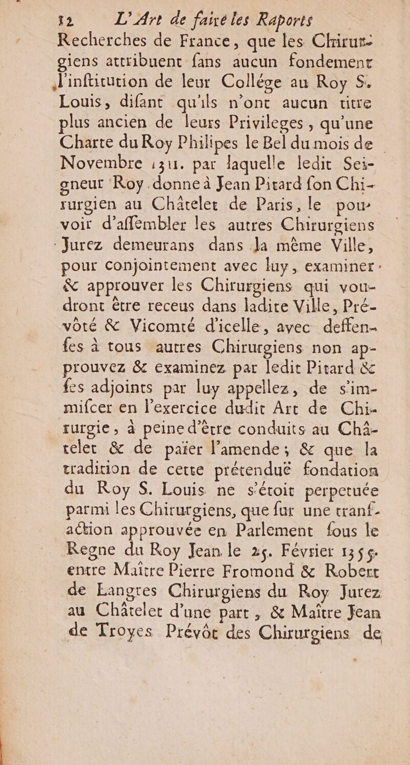 Recherches de France, que les Chirur- giens attribuent fans aucun fondement Finftitution de leur Collése au Roy S. Louis, difant qu'ils n’ont aucun titre plus ancien de leurs Privileges , qu’une Charte du Roy Philipes le Bel du mois de Novembre :3u. par laquelle ledit Sei- gneut Roy donne à Jean Pitard fon Chi- rurgien au Chäreler de Paris, le pow voir d’afflémbler les autres Chirurgiens :Jurez demeurans dans Ja mème Ville, pour conjointement avec luy, examiner: &amp; approuver les Chirurgiens qui vou- dront être receus dans ladite Ville, Pré- vôté &amp; Vicomté d'icelle, avec deffen- fes à tous autres Chirurgiens non ap- prouvez &amp; examinez par ledit Pitard &amp; fes adjoints par luy appellez, de s'im- mifcer en l'exercice dudit Art de Chi- turgie, à peine d’èrre conduits au Chà- reler &amp; de paier l'amende; &amp; que la tradition de cette prétenduë fondation du Roy S. Louis ne s'étoit perpetuée parmi les Chiruroiens, que fur une tranf- action approuvée en Parlement fous le Regne du Roy Jean le 25. Février 1356 entre Maitre Pierre Fromond &amp; Robert de Eangres Chirurgiens du Roy Jurez au Châtelet d’une part, &amp; Maître Fean de Troyes Prévôr des Chirurgiens de