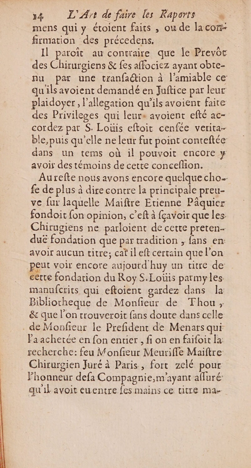 mens qui y étoient faits , ou de lacon- firmation des précedens. Il paroït au contraire que le Prevor des Chirurgiens &amp; fes affociez ayant obte- nu par une tranfaction à l'amiable ce: qu ils avoient demandé en Juftice par leur plaidoyer , l’ailegation qu’ils avoient faire des Privileges qui leure avoient efté ac- cordez pat S. Lois eftoir cenfce verita- ble, puis qu’elle ne leur fut point conteftée dans un tems où il pouvoit encore y avoir des témoins de cette conceflon. Aurefte nous avons encore quelque cho fe de plus à dire contre la principale preu- ve fur laquelle Maiftre Etienne Päquier fondoit fon opinion, c’eft à fçavoir que les Chirugiens ne parloient de cette preten- duc fondation que par tradition , fans en: avoir aucun titre; caf il eft certain que l’on peut voir encore aujourd huy un titre de certe fondation du Roy S.Loüis parmyles: manufcrits qui eftoient gardez dans la Bibliotheque de Monfieur de Thou ; &amp; que l’on trouveroit fans doute dans celle de Monfieur le Prefident de Menars qui l'a achetée en fon entier , fi on en faifoit la recherche: feu Monfieur Meuriffe Maiftre Chirurgien Juré à Paris, fort zelé pour Fhonneur defa Compagrie,;m’ayant afluré qu'il avoit euentre {es mains ce titre ma-