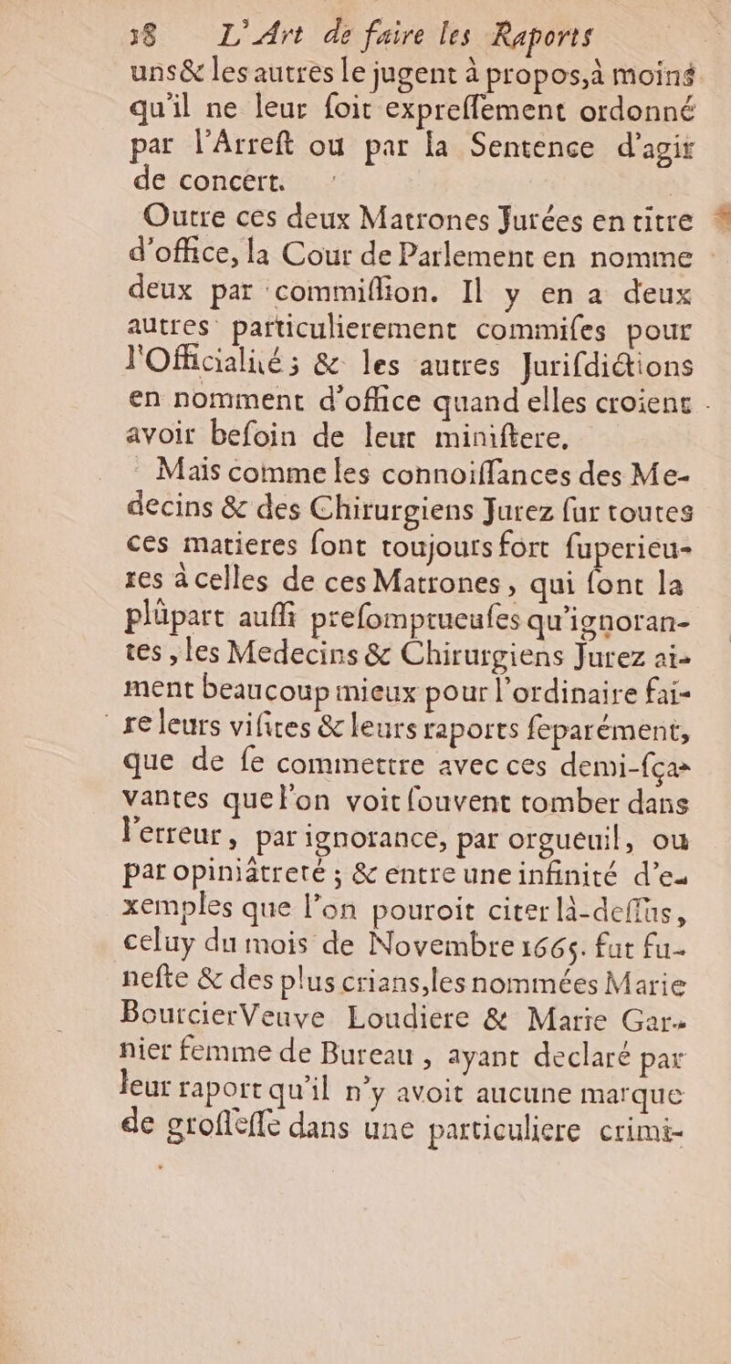 uns&amp; les autres Le jugent à propos,à moins qu'il ne leur foit expreffement ordonné par l’Arreft ou par la Sentence d'agir de concert. | Outre ces deux Matrones Jurées en titre d'office, la Cour de Parlement en nomme deux par commiflion. Il y en a deux autres particulierement commifes pour l'Oflicialié; &amp; les autres Jurifdiétions avoir befoin de leur miniftere, Maïs comme les connoiffances des Me- decins &amp; des Chirurgiens Jurez fur toutes ces matieres font toujours fort fuperieu- res à celles de ces Matrones, qui font la plüpart auffi prefomprueufes qu'ignoran- tes , les Medecins &amp; Chirurgiens Jurez ai- ment beaucoup mieux pour l'ordinaire fai re leurs vifices &amp;leurs raports feparément, que de fe commettre avec ces demi-fça vantes que l'on voit fouvent tomber dans l'erreur, par ignorance, par orgueuil, où par opiniätreté ; &amp; entreuneinfinité d’eu xemples que l’on pouroit citer là-deffus, celuy du mois de Novembre 1665. fut fu nefte &amp; des plus crians,les nommées Marie Bourcier Veuve Loudiere &amp; Marie Gar- nier femme de Bureau , ayant declaré par leur raportqu'il n'y avoit aucune marque de grofieffe dans une particuliere crimi-