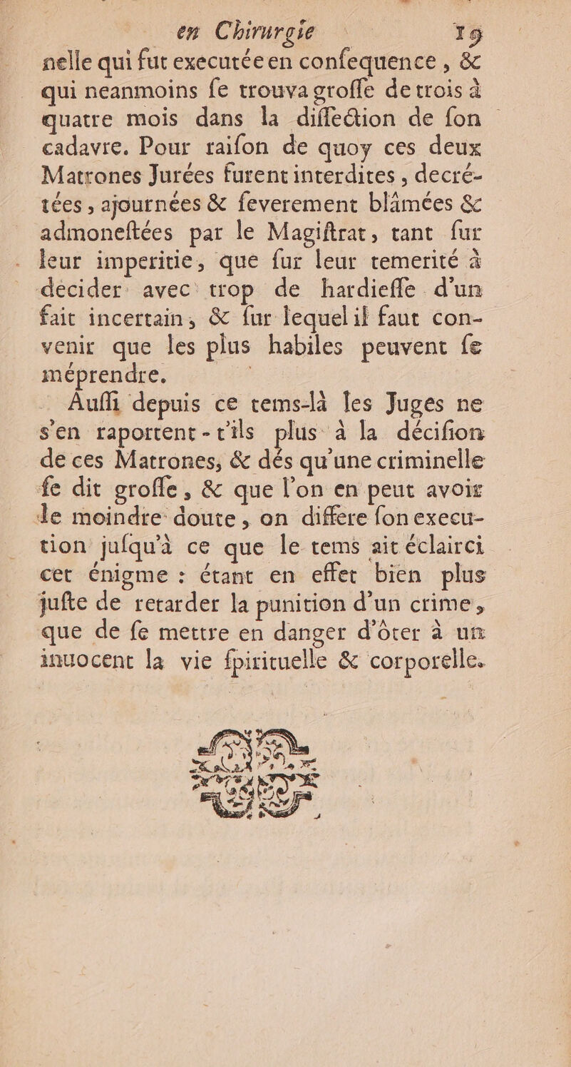 nelle qui fut executéeen confequence , &amp; qui neanmoins fe trouva groffe detrois à quatre mois dans la dife&amp;ion de fon cadavre. Pour raifon de quoy ces deux Matrones Jurées furent interdites , decré- tées , ajournées &amp; feverement blimées &amp; admoneftées par le Magiftrat, tant fur leur imperitie, que fur leur remerité à décider avec trop de hardieffe d'un fait incertain, &amp; fur lequelil faut con- venir que les plus habiles peuvent fe méprendre. Auf depuis ce tems-là les Juges ne s'en raportent-tils plus à la décifion de ces Matrones, &amp; dés qu'une criminelle fe dit grofle, &amp; que l’on en peut avoir de moindre doute , on differe fonexecu- tion jufqu'à ce que le tems aicéclairci cet énigme : étant en effet bien plus jufte de retarder la punition d’un crime, que de fe mettre en danger d’ôter à un inuocent la vie fpirituelle &amp; corporelle. So 4 s