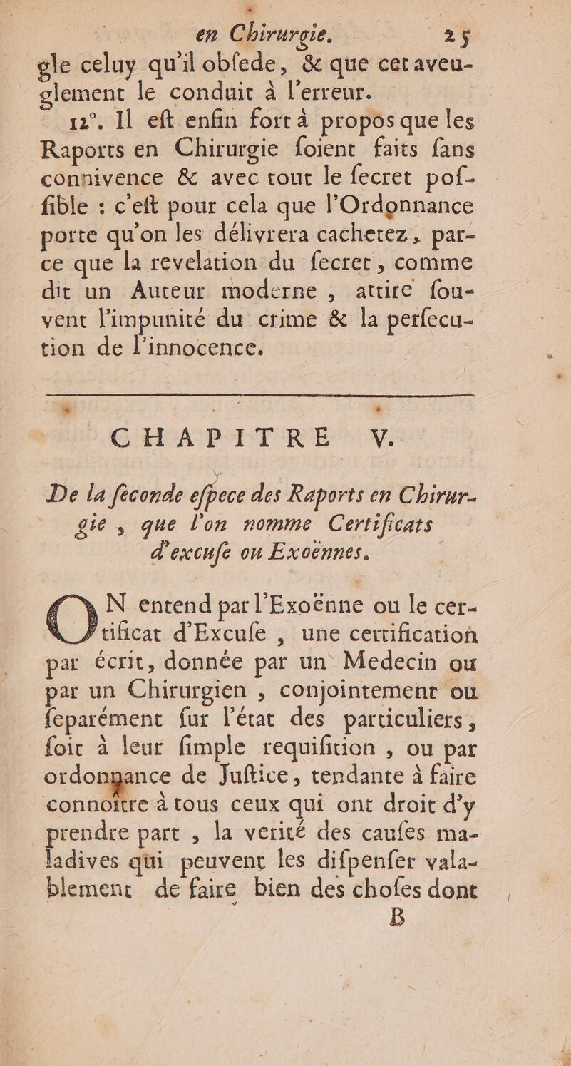 æ en Chirurgie. 25 gle celuy qu'il obfede, &amp; que cet aveu- _ glement le conduit à l'erreur. 12°. 1l eft enfin fort à propos que les Raports en Chirurgie foient faits fans connivence &amp; avec tout le fecret pof- fible : c'eft pour cela que l'Ordgnnance porte qu'on les délivrera cachetez, par- ce que la revelation du fecret , comme dit un Auteur moderne , attire fou- vent l'impunité du crime &amp; la perfecu- tion de l'innocence. + GRANDE TRE VE De la fèconde efpece des Raports en Chirur. gie , que l’on nomme Certificats d'excnfe on Exoënnes. O N entend par l'Exoënne ou le cer _Ftificar d'Excufe , une certification par écrit, donnée par un Medecin ou par un Chirurgien , conjointement ou feparément fur l'état des particuliers, foir à leur fimple requiftion , ou par ordongance de Juftice, tendante à faire connoitre à tous ceux qui ont droit d’y prendre part , la verité des caufes ma- ladives qui peuvent les difpenfer vala- blemenr de faire bien des chofes dont B