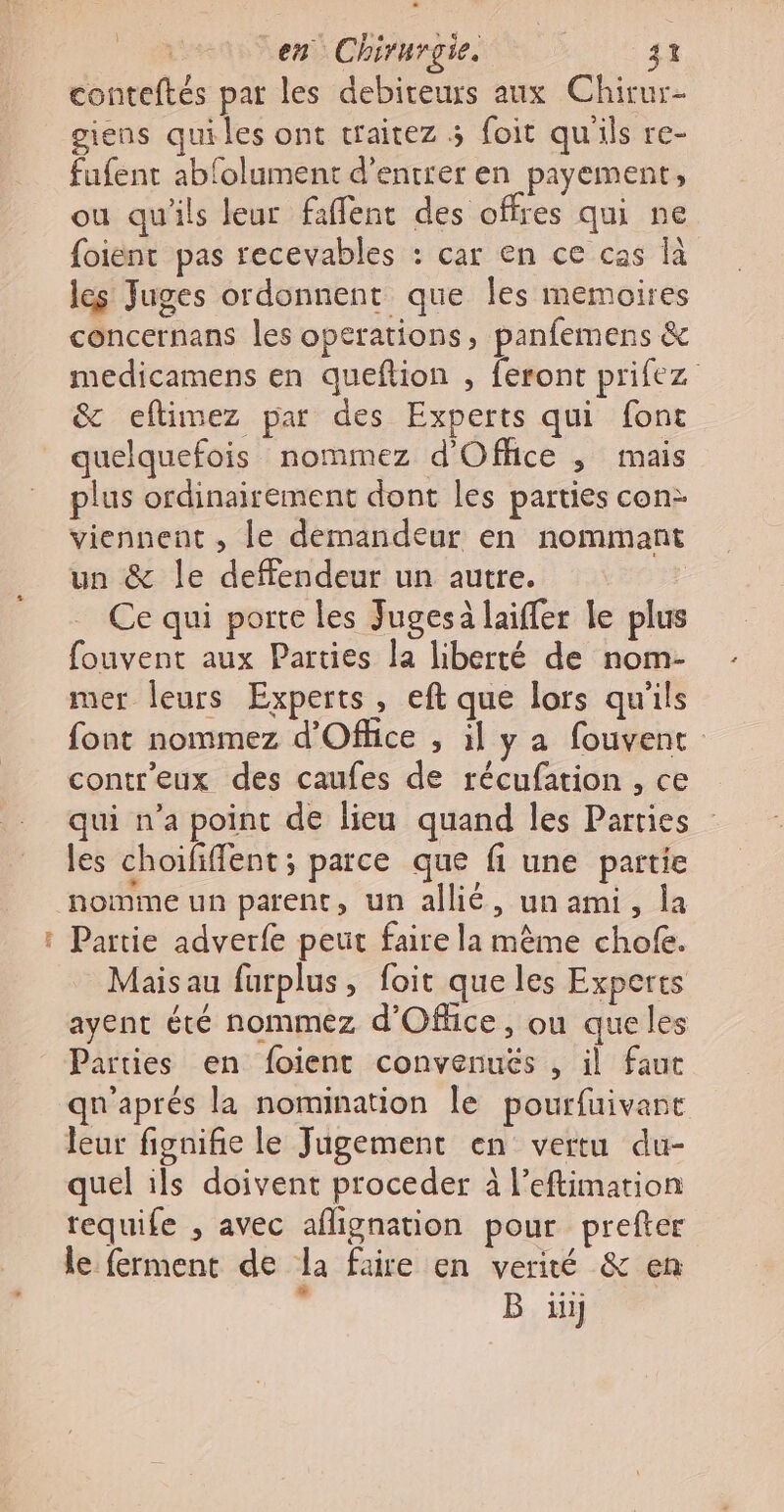 #05 conteftés par les debireurs aux Chirur- fufent ablolument d'entrer en payement, ou qu'ils leur faffent des offres qui ne foient pas recevables : car en ce cas là les Juges ordonnent que les memoires concernans les operations, panfemens &amp; medicamens en queftion , feront prifez &amp; eftimez par des Experts qui font quelquefois nommez d'Office ; mais plus ordinairement dont les parties con: viennent , le demandeur en nommant un &amp; le deffendeur un autre. Ce qui porte les Jugesà laiffer le plus fouvent aux Parties la liberté de nom- mer leurs Experts, eft que lors qu'ils font nommez d'Office , il ya fouvent contr'eux des caufes de récufation , ce qui n’a point de lieu quand les Parties les choififfent ; parce que fi une partie Partie adverfe peut faire la même chofe. Mais au furplus, foit que les Experts ayent été nommez d'Office, ou queles Parties en foient convenuës , il faut qu'aprés la nomination le pourfuivant leur fignifie le Jugement en vertu du- quel ils doivent proceder à l’eftimation requife , avec aflignation pour prefter le ferment de la faire en verité &amp; en s B ii