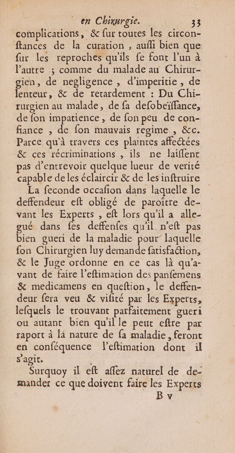 complications, &amp; fur toutes les circon- flances de la curation , aufli bien que fur les reproches qu'ils fe font l’un à autre ; comme du malade au Chirur- gien, de negligence , d’imperitie , de lenteur, &amp; de rerardement : Du Chi- rurgien au malade, de fa defobeïffance, de fon impatience , de fon peu de con- fiance , de fon mauvais regime , &amp;c. Parce qu'à travers ces plaintes affectées &amp; ces récriminations , ils ne laiflent pas d’entrevoir quelque lueur de verité capable deles éclaircir &amp; de les inftruire La feconde occafion dans laquelle le deffendeur eft obligé de paroïtre de- vant les Experts , eft lors qu'il a alle- gué dans fes deffenfes qu'il. n'eft pas bien gueri de la maladie pour’ laquelle fon Chirurgien luy demande fatisfation, &amp; le Juge ordonne en ce cas là qu’a- vant de faire l’eftimation des panfemens &amp; medicamens en queftion, le deffen- deur fera veu &amp; vifité par les Experts, lefquels le trouvant parfaitement gueri où autant bien quil le peut eftre par raport à l4 nature de fa maladie, feront en conféquence l’eftimarion dont il s'agit. | Surquoy il eft affez naturel de de- mander ce que doivent faire les Experts B v