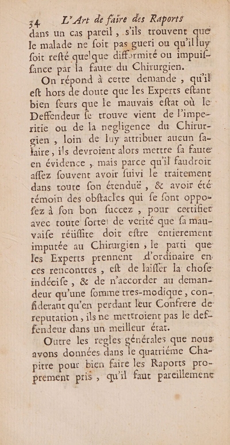 dans un cas pareil, s'ils trouvent que le malade ne foit pas gueri ou qu'illuy foit refté quelque difformité ou impuif- fance par la faute du Chirurgien. On répond à cette demande , qu'il eft hors de doute que les Experts eftant bien feurs que le mauvais eftat où le: Deffendeur fe trouve vient de l'impe- ritie ou de la negligence du Chirur- gien , loin de luy attribuer aucun fa- laire , ils devroient alors mettre fa faute en évidence , mais parce qu'il faudroir affez fouvent avoir fuivi le traitement dans toute fon érenduë , &amp; avoir été témoin des obftacles qui fe font oppo- fez à fon bon fuccez , pour certifier avec toute forte: de verité que fa mau- vafe réüfite doit eftre entierement imputée au Chirurgien ; le parti que les Experts prennent d'ordinaire en: ces rencontres , et de laifler la chofe: indécife , &amp; de n’accorder au deman- deur qu'une fomme tres-modique, con- fiderant qu'en perdant leur Confrere de: reputation , ilsne mettroient pas le def- fendeur dans un meilleur état. Outre les regles générales que nous avons données dans le quatriéme Cha- pitre pour bien faire les Raports pro- prement pris, qu'il faut parcillement