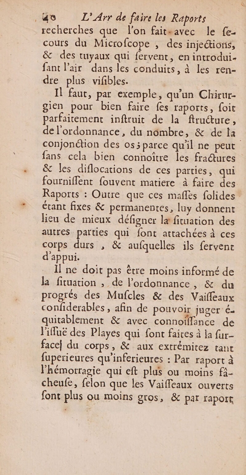 recherches que l'on faitsavec le fe- cours du Microfcope , des injectioris, &amp; des tuyaux qui fervent, en introdui- fant l’air dans les conduits, à les ren- dre plus vifbles. | Il faut, par exemple, qu'un Chirur- gien pour bien faire fes raports, foit parfaitement inftruit de la ftructure, de l'ordonnance, du nombre, &amp; de la conjonction des os5 parce qu'il ne peut fans cela bien connoître les fractures &amp; les diflocations de ces parties, qui fourniflent fouvent matiere à faire des Raports : Outre que ces mañlès folides étant fixes &amp; permanentes, luy donnent lieu de mieux défigner læ fituation des autres parties qui font attachées à ces corps durs , &amp; aufquelles ils fervene d'appui. Il ne doit pas être moins informé de la fituation , de l'ordonnance, &amp; du progrés des Mufcles &amp; des Vailfeaux confiderables , afin de pouvoir juger é- quitablement &amp; avec connoïllance de l'ifuë des Playes qui font faires à la fur- face) du corps, &amp; aux extrémitez tant fuperieures qu’inferieures : Par raport à lhémorragie qui eft plus ou moins f4- cheufe, felon que les Vailfeaux ouverts font plus ou moins gros, &amp; par rapore