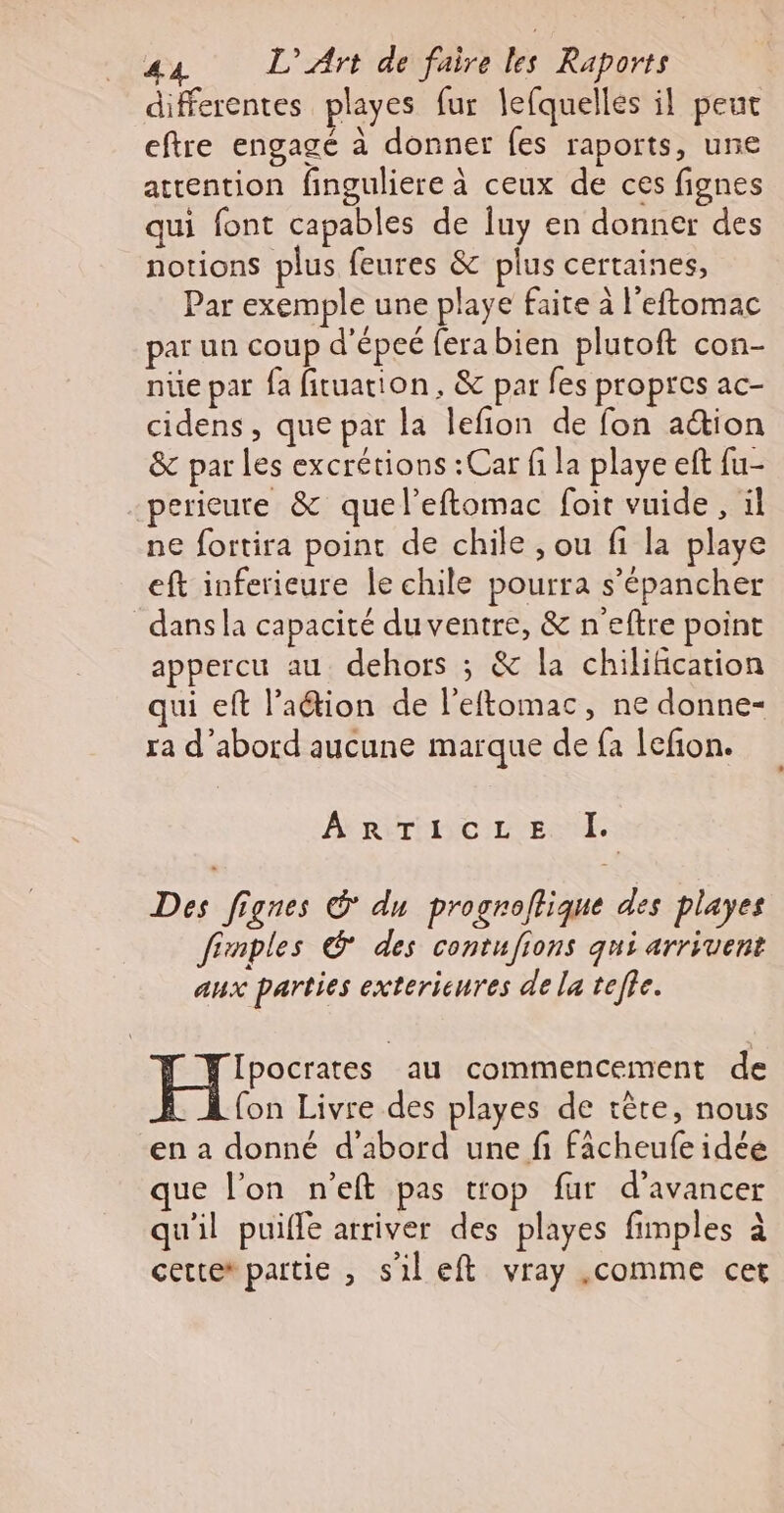 differentes playes fur lefquelles il peut eftre engagé à donner fes raports, une atrention finguliere à ceux de ces fignes qui font capables de Îuy en donner des notions plus feures &amp; plus certaines, Par exemple une playe faite à l'eftomac par un coup d'épeé fera bien plutoft con- nue par fa fituation, &amp; par fes propres ac- cidens, que par la lefion de fon action &amp; par les excrétions : Car fi la playe eft fu- perieure &amp; quel’eftomac foit vuide, il ne fortira point de chile , ou fi la playe eft inferieure le chile pourra s’épancher dans la capacité du ventre, &amp; n'eftre point appercu au dehors ; &amp; la chilification qui eft l’aétion de l’eftomac, ne donne- ra d'abord aucune marque de fa lefion. ARTICLE. I. Des fignes © du progroflique des playes fimples © des contufions qui arrivent aux parties extericures de la tee. Ipocrates au commencement de fon Livre des playes de tête, nous en a donné d’abord une fi fâcheufe idée que l’on n'eft pas trop fur d'avancer qu'il puifle arriver des playes fimples à cette partie , s'il eft vray .comme cet