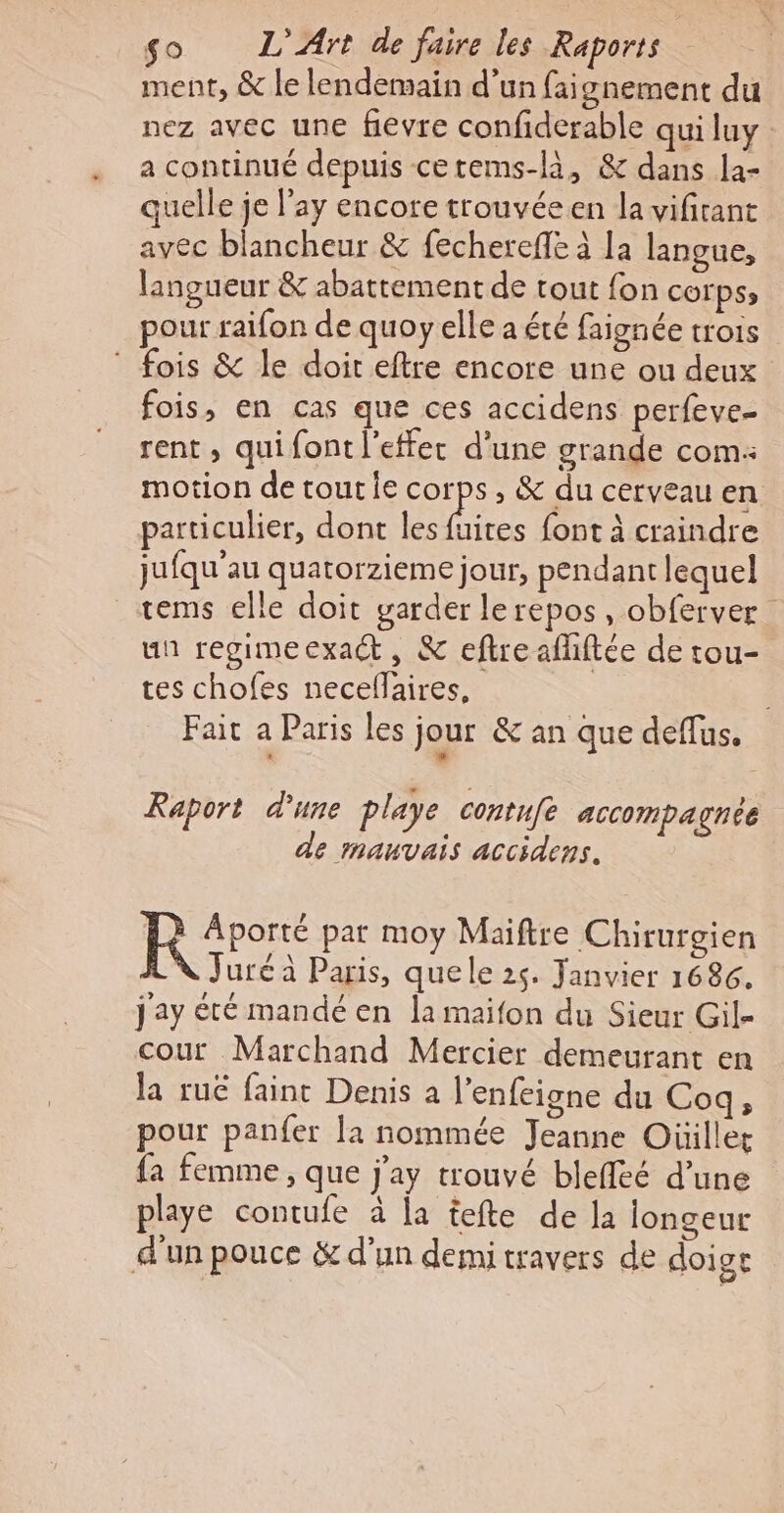 ment, &amp; le lendemain d’un faignement du nez avec une fievre confiderable qui luy a continué depuis cetems-là, &amp; dans la- quelle je l'ay encore trouvée en la vifirant avec blancheur &amp; fecherefle à la langue, langueur &amp; abattement de tout fon COrPS» pour raifon de quoy elle a été faignée trois ® fois &amp; le doit eftre encore une ou deux fois, en cas que ces accidens perfeve- rent , qui font l'effet d’une grande com: motion de tout Îe corps, &amp; du cerveau en particulier, dont les re font à craindre jufqu'au quatorzieme jour, pendant lequel tems elle doit garder lerepos, obferver un regimeexaét, &amp; eftreaflhiftée de tou- tes chofes necellaires, | Fait a Paris les jour &amp; an que deflus. Raport d'une playe contuf accompagnée de mauvais accidens. Ro par moy Maiftre Chirurgien Juré à Paris, que le 25. Janvier 1686. Jay été mandé en la maifon du Sieur Gil- cour Marchand Mercier demeurant en la rue faint Denis a l'enfeigne du Coq, pour panfer la nommée Jeanne Oüillet fa femme, que j'ay trouvé bleffeé d’une playe contufe à la tefte de la longeur d'un pouce &amp; d’un demi travers de doige