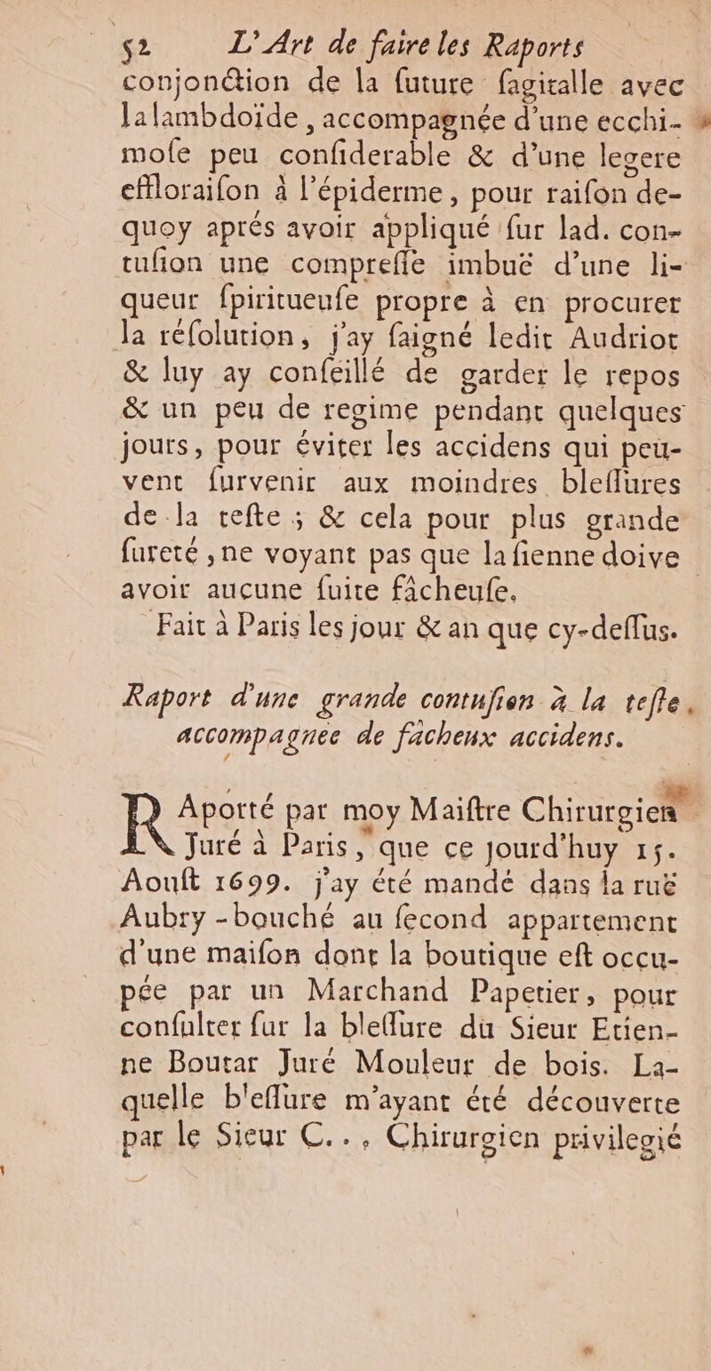 conjonétion de la future fagiralle avec Jalambdoïde , accompagnée d’une ecchi- : mole peu confiderable &amp; d’une legere cffloraifon à l’épiderme, pour raifon de- quoy aprés avoir appliqué fur lad. con- tufion une compreffe imbuë d’une li- queur fpiritueufe propre à en procurer la réfolution, j'ay faigné ledit Audriot &amp; luy ay confgillé de garder le repos &amp; un peu de regime pendant quelques jours, pour éviter les accidens qui peu- vent furvenir aux moindres bleflures de la cefte ; &amp; cela pour plus grande fureté ,ne voyant pas que la fienne doive avoir auçune fuite ficheufe. Fait à Paris les jour &amp; an que cy-deflus. Raport d'une grande contujion 4 la telle. Accompaguec de facheux accidens. Rs par moy Maiftre Chirurgien. Juré à Paris que ce Jourd’huy 15. Aouft 1699. j'ay été mandé dans la rue Aubry -bouché au fecond appartement d'une maifon dont la boutique eft occu- ce par un Marchand Papetier, pour confulter fur la bleflure du Sieur Etien- ne Boutar Juré Mouleur de bois. La- uelle b'eflure m'ayant été découverte parle Sieur C.., Chirurgien privilegié