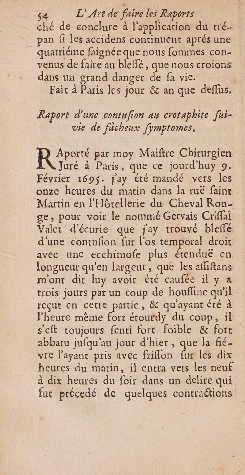 ché de conclure à l'application du tré pan fi les accidens continuent aprés une quatrième faignée que nous fommes con- venus de faire au bleffé, que nous croions dans un grand danger de fa vie. Fait à Paris les jour &amp; an que deffus. Raport d'une contufion au crotaphite fui- vie de fachenx [ÿmptomes. Aporté par moy Maiftre Chirurgien Juré à Paris, que ce jourd’huy 9. Février 169$. j'ay été mandé vers les onze heures du matin dans la ru faint Martin en l’Hôtellerie du Cheval Rou- ge, pour voir le nommé Gervais Criffai Valet d’écurie que jay trouvé bleffé d'une contufion fur l'os temporal droit avec une ecchimofe plus écenduë en longueur qu’en largeur, que les afliftans m'ont dit luy avoit été caufée il y à trois jours par un coup de houfline qu'il reçut en cette partie, &amp; qu'ayant été à l'heure même fort étourdy du coup, il s’eft toujours fenti fort foible &amp; fort abbatu jufqu’au jour d’hier , que la fie vre l'ayant pris avec friflon fur les dix heures du matin, il entra vers les neuf à dix heures du foir dans un delire qui fuc précedé de quelques contraétions