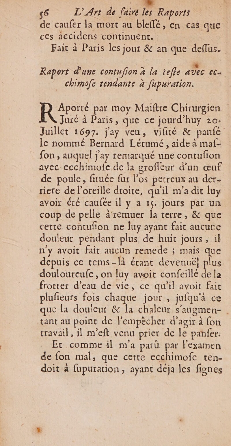 de caufer la mort au bleffé, en cas que ces accidens continuent. Fair à Paris les jour &amp; an que deffus. k « Raport d'une contufion à la ïefle avec ec chimofe tendante à fupuration. R °° par moy Maiftre Chirurgien Juré à Paris, que ce jourd’huy 20. Juillet 1697. j'ay veu, vifité &amp; panfé le nommé Bernard Létumé , aide à maf- fon ; auquel j'ay remarqué une contufion avec ecchimofe de la groffeur d’un œuf de poule, fituée fur l'os petreux au der- tiere de l'oreille droite, qu'il m'a dit luy avoir été caufée il y a 15. jours par un coup de pelle àremuer la terre, &amp; que cette contufion ne luy ayant fait aucure douleur pendant plus de huit jours , il n'y avoit fait aucun remede ; mais que depuis ce tems-là étant devenuë} plus douloureufe , on luy avoit confeillé de la frotter d’eau de vie, ce qu'il avoit fait plufeurs fois chaque jour , jufqu'à ce que la douleut &amp; la chaleur s'augmen- , tant au point de l’empècher d’agir à {on travail, il m'eft venu prier de le panfer. Et comme il m'a paru par l'examen de fon mal, que certe ecchimofe ten- doit à fupuration, ayant déja les fignes