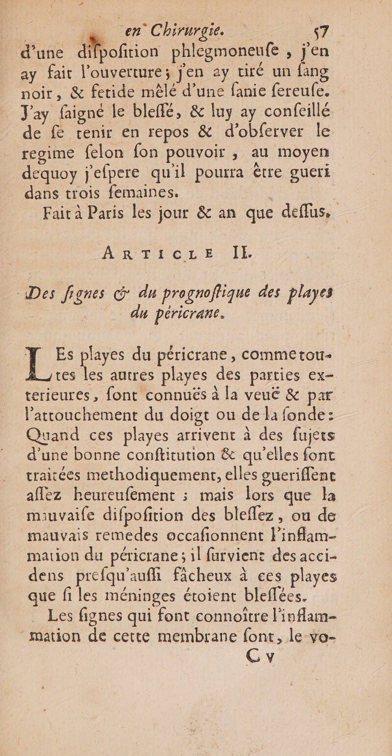 d’une SMofrion phlegmoneufe , jen ay fait l'ouverture; j'en ay viré un fang noir, &amp; fetide mêlé d’une fanie fereufe. Jay faigné le bleffé, &amp; luy ay confeillé de fe renir en repos &amp; d’obferver le regime felon fon pouvoir , au moyen dequoy j'efpere qu'il pourra être gueri dans trois femaines. | Fait à Paris les jour &amp; an que deflus, ARTICLE IE Des fignes &amp; du prognoffique des playes du péricrane. T Es playes du péricrane, commetou- tes les autres playes des parties ex- terieures, font connuës à la veu &amp; par l’attouchement du doigt ou de la fonde: Quand ces playes arrivent à des fujets d’une bonne conftitution &amp; qu'elles font traitées methodiquement, elles gueriffene aflez heureufement ; mais lors que la mauvaife difpofition des bleflez, ou de mauvais remedes occafionnent linflam- mation du péricrane ; il furvient des acci- dens prefqu'aufhi fâcheux à ces playes que fi les méninges étoient bleffées. Les fignes qui font connoitre l'inflam- mation de cette membrane font, le vo-